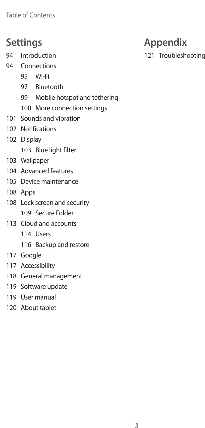 Table of Contents3Appendix121 TroubleshootingSettings94 Introduction94 Connections95 Wi-Fi97 Bluetooth99  Mobile hotspot and tethering100  More connection settings101  Sounds and vibration102 Notifications102 Display103  Blue light filter103 Wallpaper104  Advanced features105  Device maintenance108 Apps108  Lock screen and security109  Secure Folder113  Cloud and accounts114 Users116  Backup and restore117 Google117 Accessibility118  General management119  Software update119  User manual120  About tablet