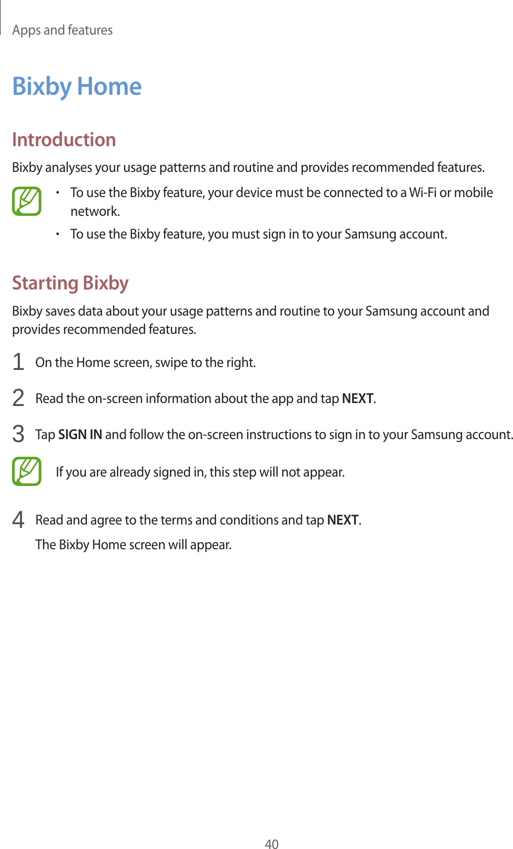 Apps and features40Bixby HomeIntroductionBixby analyses your usage patterns and routine and provides recommended features.•To use the Bixby feature, your device must be connected to a Wi-Fi or mobile network.•To use the Bixby feature, you must sign in to your Samsung account.Starting BixbyBixby saves data about your usage patterns and routine to your Samsung account and provides recommended features.1  On the Home screen, swipe to the right.2  Read the on-screen information about the app and tap NEXT.3  Tap SIGN IN and follow the on-screen instructions to sign in to your Samsung account.If you are already signed in, this step will not appear.4  Read and agree to the terms and conditions and tap NEXT.The Bixby Home screen will appear.