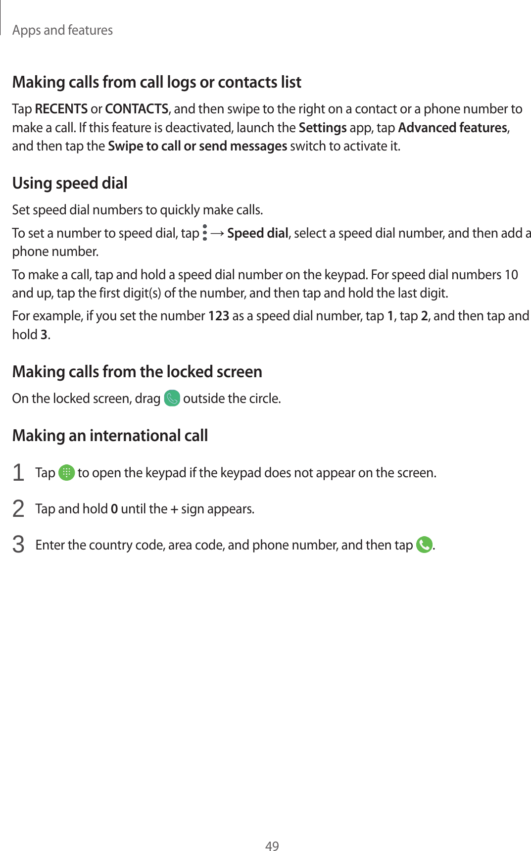 Apps and features49Making calls from call logs or contacts listTap RECENTS or CONTACTS, and then swipe to the right on a contact or a phone number to make a call. If this feature is deactivated, launch the Settings app, tap Advanced features, and then tap the Swipe to call or send messages switch to activate it.Using speed dialSet speed dial numbers to quickly make calls.To set a number to speed dial, tap   → Speed dial, select a speed dial number, and then add a phone number.To make a call, tap and hold a speed dial number on the keypad. For speed dial numbers 10 and up, tap the first digit(s) of the number, and then tap and hold the last digit.For example, if you set the number 123 as a speed dial number, tap 1, tap 2, and then tap and hold 3.Making calls from the locked screenOn the locked screen, drag   outside the circle.Making an international call1  Tap   to open the keypad if the keypad does not appear on the screen.2  Tap and hold 0 until the + sign appears.3  Enter the country code, area code, and phone number, and then tap  .