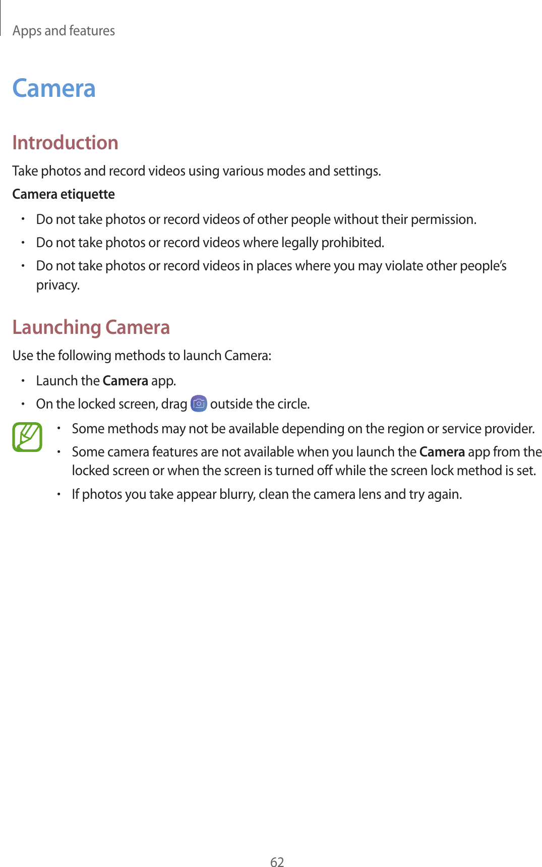 Apps and features62CameraIntroductionTake photos and record videos using various modes and settings.Camera etiquette•Do not take photos or record videos of other people without their permission.•Do not take photos or record videos where legally prohibited.•Do not take photos or record videos in places where you may violate other people’s privacy.Launching CameraUse the following methods to launch Camera:•Launch the Camera app.•On the locked screen, drag   outside the circle.•Some methods may not be available depending on the region or service provider.•Some camera features are not available when you launch the Camera app from the locked screen or when the screen is turned off while the screen lock method is set.•If photos you take appear blurry, clean the camera lens and try again.