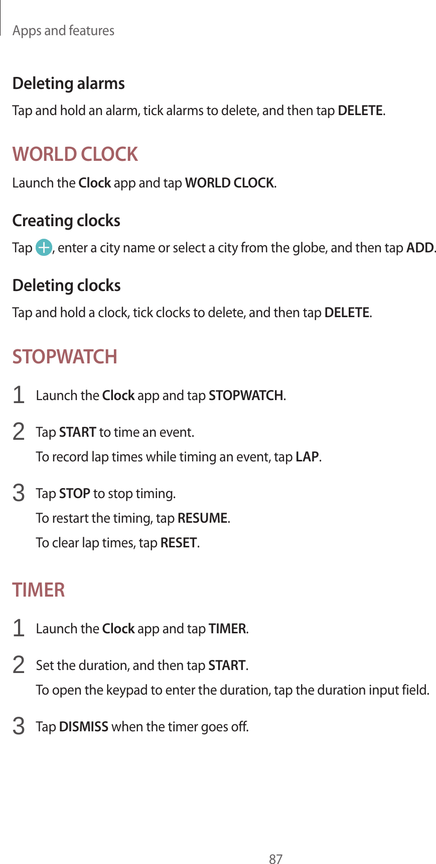 Apps and features87Deleting alarmsTap and hold an alarm, tick alarms to delete, and then tap DELETE.WORLD CLOCKLaunch the Clock app and tap WORLD CLOCK.Creating clocksTap  , enter a city name or select a city from the globe, and then tap ADD.Deleting clocksTap and hold a clock, tick clocks to delete, and then tap DELETE.STOPWATCH1  Launch the Clock app and tap STOPWATCH.2  Tap START to time an event.To record lap times while timing an event, tap LAP.3  Tap STOP to stop timing.To restart the timing, tap RESUME.To clear lap times, tap RESET.TIMER1  Launch the Clock app and tap TIMER.2  Set the duration, and then tap START.To open the keypad to enter the duration, tap the duration input field.3  Tap DISMISS when the timer goes off.