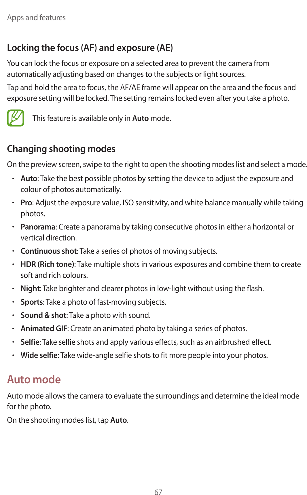 Apps and features67Locking the focus (AF) and exposure (AE)You can lock the focus or exposure on a selected area to prevent the camera from automatically adjusting based on changes to the subjects or light sources.Tap and hold the area to focus, the AF/AE frame will appear on the area and the focus and exposure setting will be locked. The setting remains locked even after you take a photo.This feature is available only in Auto mode.Changing shooting modesOn the preview screen, swipe to the right to open the shooting modes list and select a mode.•Auto: Take the best possible photos by setting the device to adjust the exposure and colour of photos automatically.•Pro: Adjust the exposure value, ISO sensitivity, and white balance manually while taking photos.•Panorama: Create a panorama by taking consecutive photos in either a horizontal or vertical direction.•Continuous shot: Take a series of photos of moving subjects.•HDR (Rich tone): Take multiple shots in various exposures and combine them to create soft and rich colours.•Night: Take brighter and clearer photos in low-light without using the flash.•Sports: Take a photo of fast-moving subjects.•Sound &amp; shot: Take a photo with sound.•Animated GIF: Create an animated photo by taking a series of photos.•Selfie: Take selfie shots and apply various effects, such as an airbrushed effect.•Wide selfie: Take wide-angle selfie shots to fit more people into your photos.Auto modeAuto mode allows the camera to evaluate the surroundings and determine the ideal mode for the photo.On the shooting modes list, tap Auto.