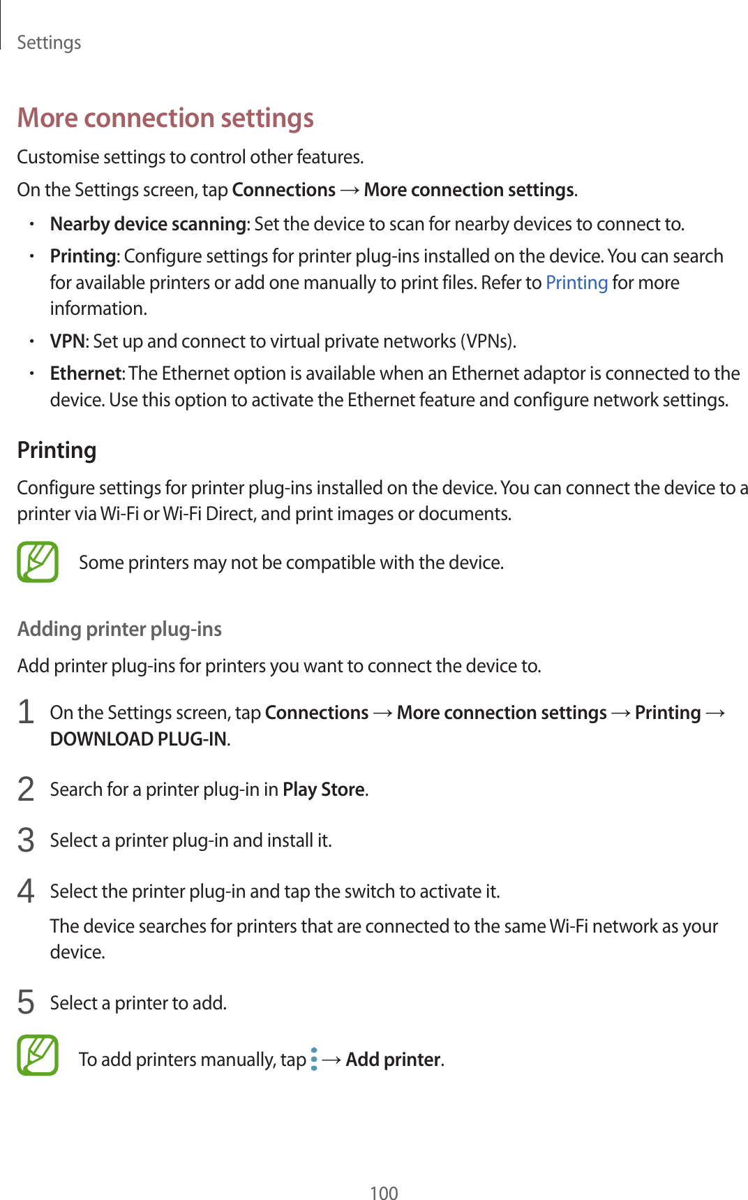 Settings100More connection settingsCustomise settings to control other features.On the Settings screen, tap Connections → More connection settings.•Nearby device scanning: Set the device to scan for nearby devices to connect to.•Printing: Configure settings for printer plug-ins installed on the device. You can search for available printers or add one manually to print files. Refer to Printing for more information.•VPN: Set up and connect to virtual private networks (VPNs).•Ethernet: The Ethernet option is available when an Ethernet adaptor is connected to the device. Use this option to activate the Ethernet feature and configure network settings.PrintingConfigure settings for printer plug-ins installed on the device. You can connect the device to a printer via Wi-Fi or Wi-Fi Direct, and print images or documents.Some printers may not be compatible with the device.Adding printer plug-insAdd printer plug-ins for printers you want to connect the device to.1  On the Settings screen, tap Connections → More connection settings → Printing → DOWNLOAD PLUG-IN.2  Search for a printer plug-in in Play Store.3  Select a printer plug-in and install it.4  Select the printer plug-in and tap the switch to activate it.The device searches for printers that are connected to the same Wi-Fi network as your device.5  Select a printer to add.To add printers manually, tap   → Add printer.