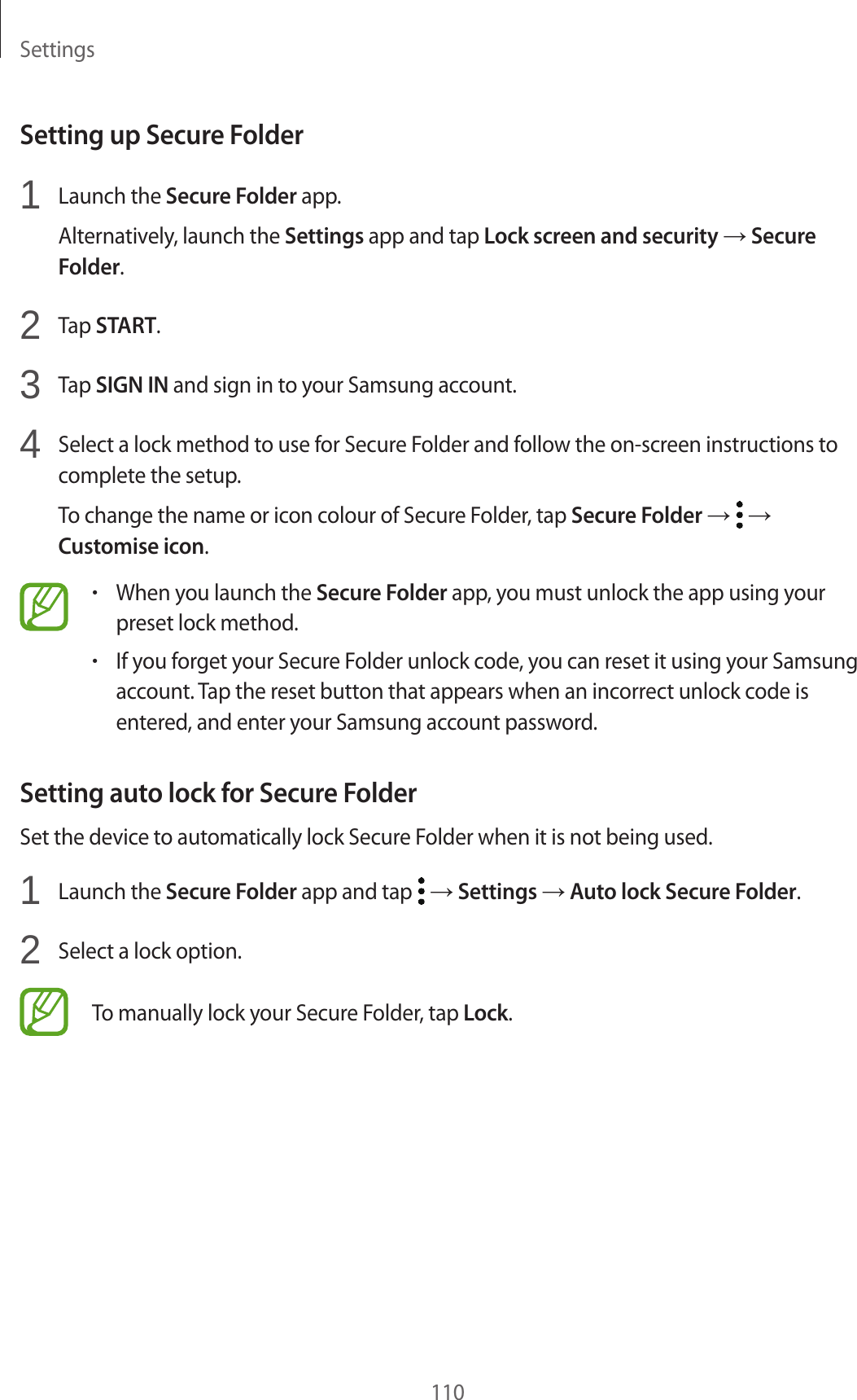 Settings110Setting up Secure Folder1  Launch the Secure Folder app.Alternatively, launch the Settings app and tap Lock screen and security → Secure Folder.2  Tap START.3  Tap SIGN IN and sign in to your Samsung account.4  Select a lock method to use for Secure Folder and follow the on-screen instructions to complete the setup.To change the name or icon colour of Secure Folder, tap Secure Folder →   → Customise icon.•When you launch the Secure Folder app, you must unlock the app using your preset lock method.•If you forget your Secure Folder unlock code, you can reset it using your Samsung account. Tap the reset button that appears when an incorrect unlock code is entered, and enter your Samsung account password.Setting auto lock for Secure FolderSet the device to automatically lock Secure Folder when it is not being used.1  Launch the Secure Folder app and tap   → Settings → Auto lock Secure Folder.2  Select a lock option.To manually lock your Secure Folder, tap Lock.