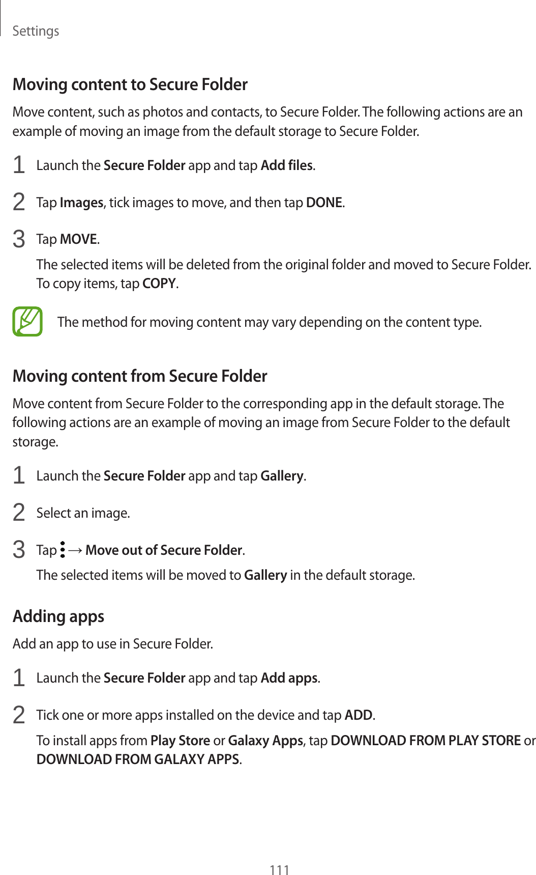 Settings111Moving content to Secure FolderMove content, such as photos and contacts, to Secure Folder. The following actions are an example of moving an image from the default storage to Secure Folder.1  Launch the Secure Folder app and tap Add files.2  Tap Images, tick images to move, and then tap DONE.3  Tap MOVE.The selected items will be deleted from the original folder and moved to Secure Folder. To copy items, tap COPY.The method for moving content may vary depending on the content type.Moving content from Secure FolderMove content from Secure Folder to the corresponding app in the default storage. The following actions are an example of moving an image from Secure Folder to the default storage.1  Launch the Secure Folder app and tap Gallery.2  Select an image.3  Tap   → Move out of Secure Folder.The selected items will be moved to Gallery in the default storage.Adding appsAdd an app to use in Secure Folder.1  Launch the Secure Folder app and tap Add apps.2  Tick one or more apps installed on the device and tap ADD.To install apps from Play Store or Galaxy Apps, tap DOWNLOAD FROM PLAY STORE or DOWNLOAD FROM GALAXY APPS.
