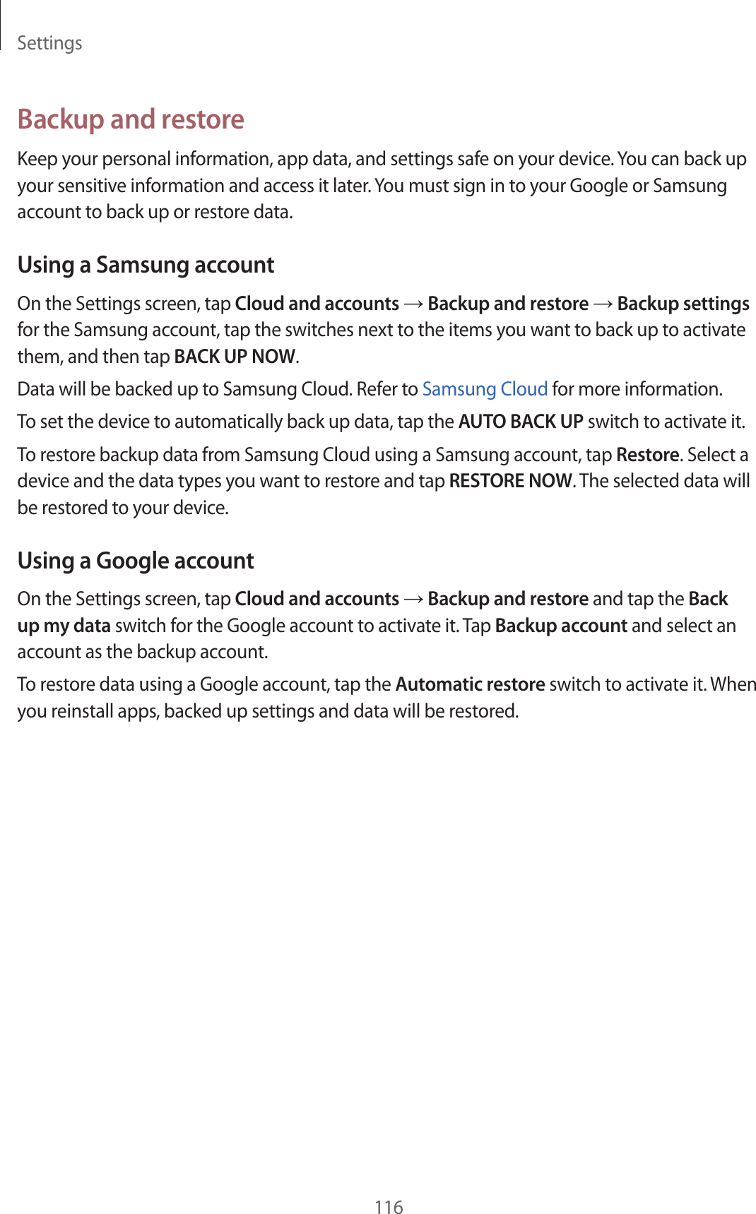 Settings116Backup and restoreKeep your personal information, app data, and settings safe on your device. You can back up your sensitive information and access it later. You must sign in to your Google or Samsung account to back up or restore data.Using a Samsung accountOn the Settings screen, tap Cloud and accounts → Backup and restore → Backup settings for the Samsung account, tap the switches next to the items you want to back up to activate them, and then tap BACK UP NOW.Data will be backed up to Samsung Cloud. Refer to Samsung Cloud for more information.To set the device to automatically back up data, tap the AUTO BACK UP switch to activate it.To restore backup data from Samsung Cloud using a Samsung account, tap Restore. Select a device and the data types you want to restore and tap RESTORE NOW. The selected data will be restored to your device.Using a Google accountOn the Settings screen, tap Cloud and accounts → Backup and restore and tap the Back up my data switch for the Google account to activate it. Tap Backup account and select an account as the backup account.To restore data using a Google account, tap the Automatic restore switch to activate it. When you reinstall apps, backed up settings and data will be restored.