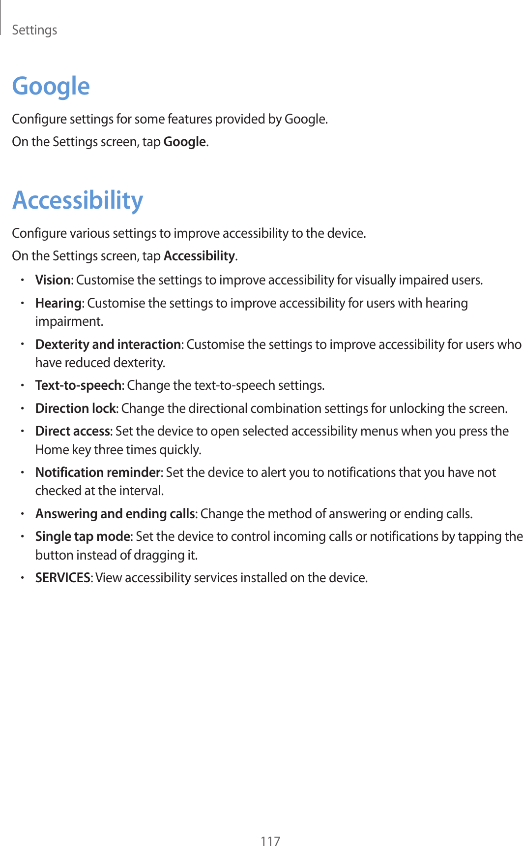 Settings117GoogleConfigure settings for some features provided by Google.On the Settings screen, tap Google.AccessibilityConfigure various settings to improve accessibility to the device.On the Settings screen, tap Accessibility.•Vision: Customise the settings to improve accessibility for visually impaired users.•Hearing: Customise the settings to improve accessibility for users with hearing impairment.•Dexterity and interaction: Customise the settings to improve accessibility for users who have reduced dexterity.•Text-to-speech: Change the text-to-speech settings.•Direction lock: Change the directional combination settings for unlocking the screen.•Direct access: Set the device to open selected accessibility menus when you press the Home key three times quickly.•Notification reminder: Set the device to alert you to notifications that you have not checked at the interval.•Answering and ending calls: Change the method of answering or ending calls.•Single tap mode: Set the device to control incoming calls or notifications by tapping the button instead of dragging it.•SERVICES: View accessibility services installed on the device.