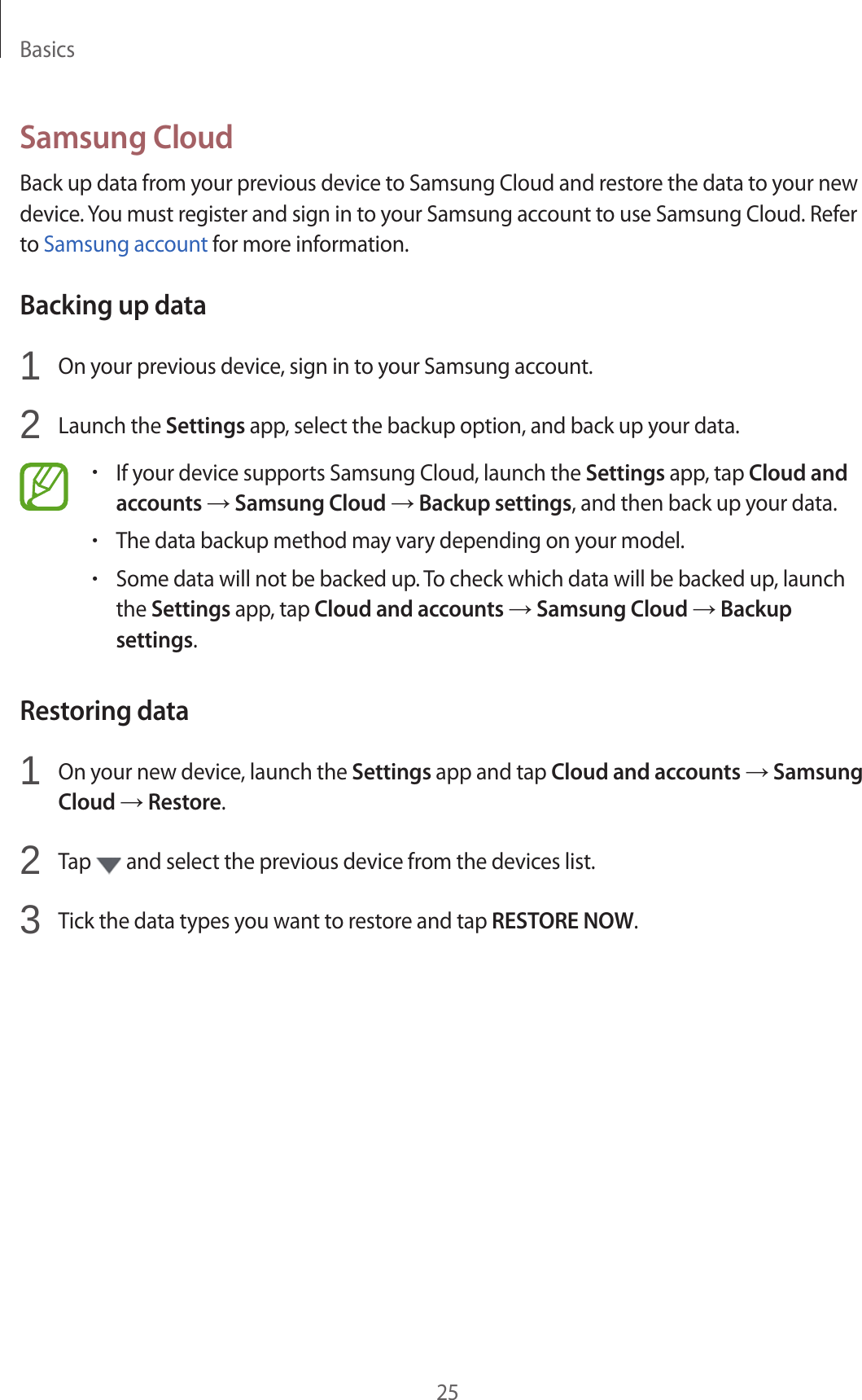 Basics25Samsung CloudBack up data from your previous device to Samsung Cloud and restore the data to your new device. You must register and sign in to your Samsung account to use Samsung Cloud. Refer to Samsung account for more information.Backing up data1  On your previous device, sign in to your Samsung account.2  Launch the Settings app, select the backup option, and back up your data.•If your device supports Samsung Cloud, launch the Settings app, tap Cloud and accounts → Samsung Cloud → Backup settings, and then back up your data.•The data backup method may vary depending on your model.•Some data will not be backed up. To check which data will be backed up, launch the Settings app, tap Cloud and accounts → Samsung Cloud → Backup settings.Restoring data1  On your new device, launch the Settings app and tap Cloud and accounts → Samsung Cloud → Restore.2  Tap   and select the previous device from the devices list.3  Tick the data types you want to restore and tap RESTORE NOW.