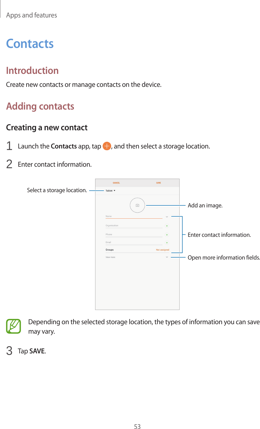 Apps and features53ContactsIntroductionCreate new contacts or manage contacts on the device.Adding contactsCreating a new contact1  Launch the Contacts app, tap  , and then select a storage location.2  Enter contact information.Select a storage location.Add an image.Open more information fields.Enter contact information.Depending on the selected storage location, the types of information you can save may vary.3  Tap SAVE.