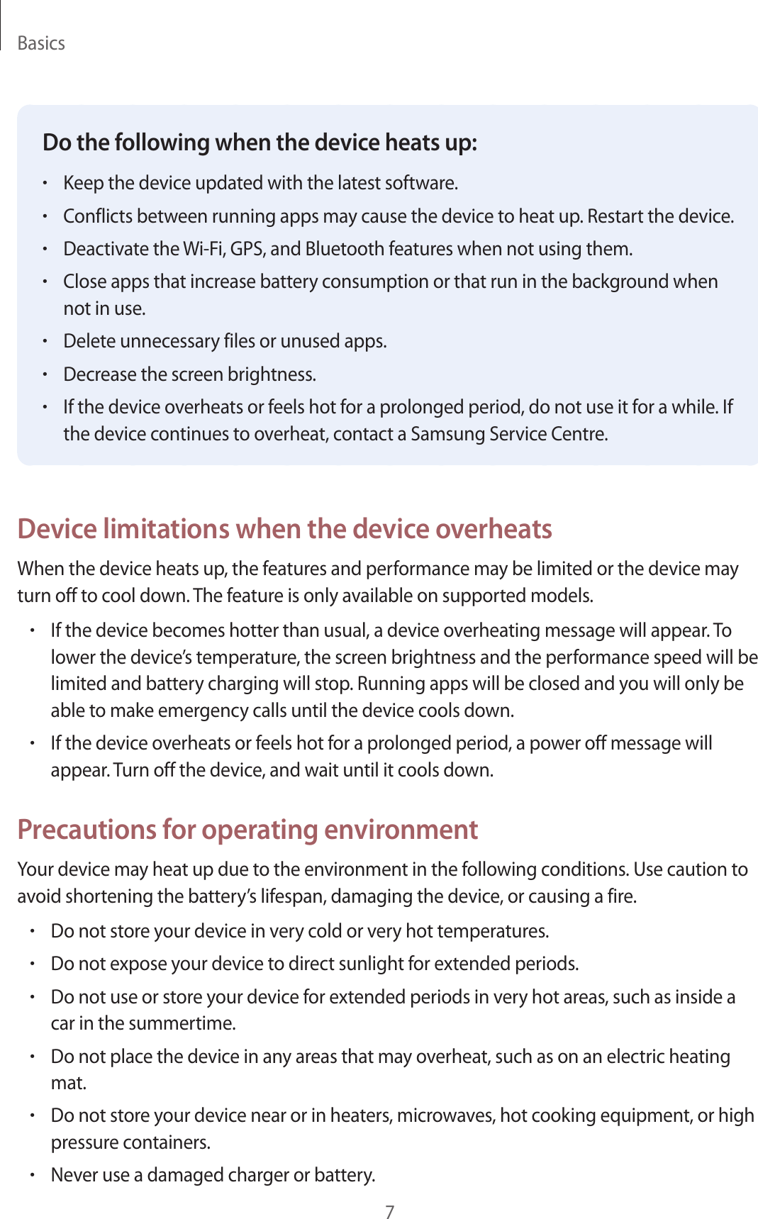 Basics7Do the following when the device heats up:•Keep the device updated with the latest software.•Conflicts between running apps may cause the device to heat up. Restart the device.•Deactivate the Wi-Fi, GPS, and Bluetooth features when not using them.•Close apps that increase battery consumption or that run in the background when not in use.•Delete unnecessary files or unused apps.•Decrease the screen brightness.•If the device overheats or feels hot for a prolonged period, do not use it for a while. If the device continues to overheat, contact a Samsung Service Centre.Device limitations when the device overheatsWhen the device heats up, the features and performance may be limited or the device may turn off to cool down. The feature is only available on supported models.•If the device becomes hotter than usual, a device overheating message will appear. To lower the device’s temperature, the screen brightness and the performance speed will be limited and battery charging will stop. Running apps will be closed and you will only be able to make emergency calls until the device cools down.•If the device overheats or feels hot for a prolonged period, a power off message will appear. Turn off the device, and wait until it cools down.Precautions for operating environmentYour device may heat up due to the environment in the following conditions. Use caution to avoid shortening the battery’s lifespan, damaging the device, or causing a fire.•Do not store your device in very cold or very hot temperatures.•Do not expose your device to direct sunlight for extended periods.•Do not use or store your device for extended periods in very hot areas, such as inside a car in the summertime.•Do not place the device in any areas that may overheat, such as on an electric heating mat.•Do not store your device near or in heaters, microwaves, hot cooking equipment, or high pressure containers.•Never use a damaged charger or battery.