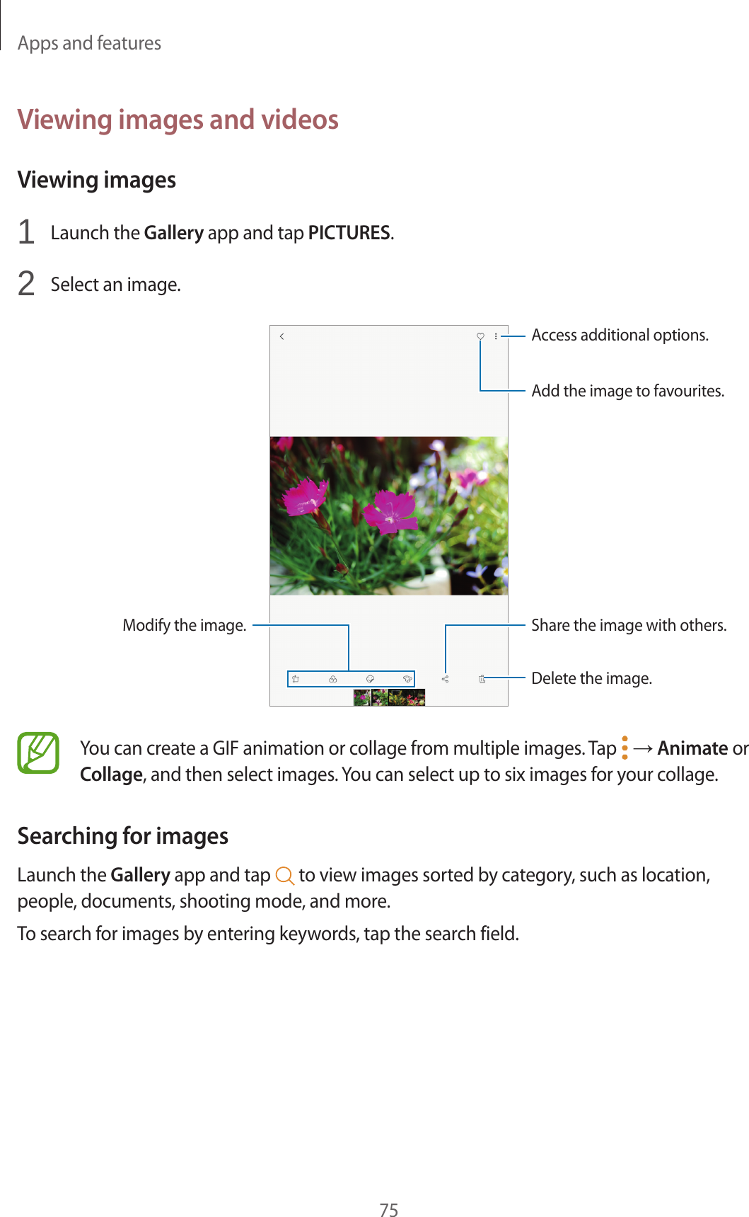 Apps and features75Viewing images and videosViewing images1 Launch the Gallery app and tap PICTURES.2 Select an image.Access additional options.Modify the image.Delete the image.Share the image with others.Add the image to favourites.You can create a GIF animation or collage from multiple images. Tap → Animate or Collage, and then select images. You can select up to six images for your collage.Searching for imagesLaunch the Gallery app and tap to view images sorted by category, such as location, people, documents, shooting mode, and more.To search for images by entering keywords, tap the search field.