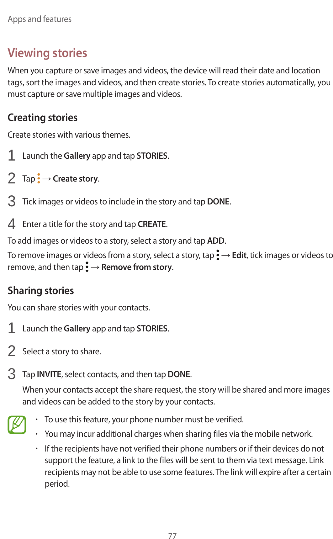 Apps and features77Viewing storiesWhen you capture or save images and videos, the device will read their date and location tags, sort the images and videos, and then create stories. To create stories automatically, you must capture or save multiple images and videos.Creating storiesCreate stories with various themes.1 Launch the Gallery app and tap STORIES.2 Tap → Create story.3 Tick images or videos to include in the story and tap DONE.4 Enter a title for the story and tap CREATE.To add images or videos to a story, select a story and tap ADD.To remove images or videos from a story, select a story, tap → Edit, tick images or videos to remove, and then tap → Remove from story.Sharing storiesYou can share stories with your contacts.1 Launch the Gallery app and tap STORIES.2 Select a story to share.3 Tap INVITE, select contacts, and then tap DONE.When your contacts accept the share request, the story will be shared and more images and videos can be added to the story by your contacts.•To use this feature, your phone number must be verified.•You may incur additional charges when sharing files via the mobile network.•If the recipients have not verified their phone numbers or if their devices do not support the feature, a link to the files will be sent to them via text message. Link recipients may not be able to use some features. The link will expire after a certain period.