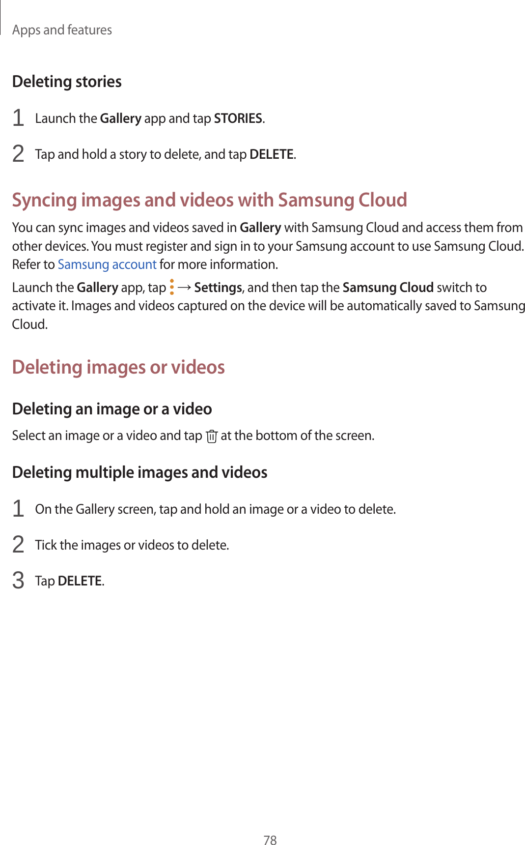 Apps and features78Deleting stories1 Launch the Gallery app and tap STORIES.2 Tap and hold a story to delete, and tap DELETE.Syncing images and videos with Samsung CloudYou can sync images and videos saved in Gallery with Samsung Cloud and access them from other devices. You must register and sign in to your Samsung account to use Samsung Cloud. Refer to Samsung account for more information.Launch the Gallery app, tap → Settings, and then tap the Samsung Cloud switch to activate it. Images and videos captured on the device will be automatically saved to Samsung Cloud.Deleting images or videosDeleting an image or a videoSelect an image or a video and tap at the bottom of the screen.Deleting multiple images and videos1 On the Gallery screen, tap and hold an image or a video to delete.2 Tick the images or videos to delete.3 Tap DELETE.