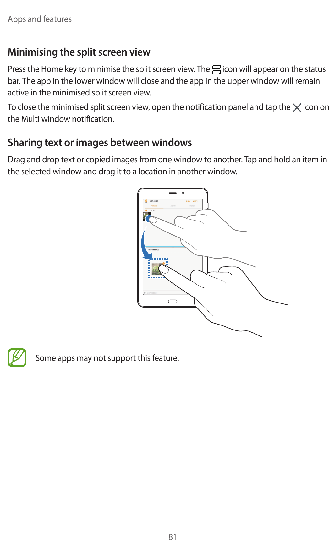 Apps and features81Minimising the split screen viewPress the Home key to minimise the split screen view. The icon will appear on the status bar. The app in the lower window will close and the app in the upper window will remain active in the minimised split screen view.To close the minimised split screen view, open the notification panel and tap the icon on the Multi window notification.Sharing text or images between windowsDrag and drop text or copied images from one window to another. Tap and hold an item in the selected window and drag it to a location in another window.Some apps may not support this feature.