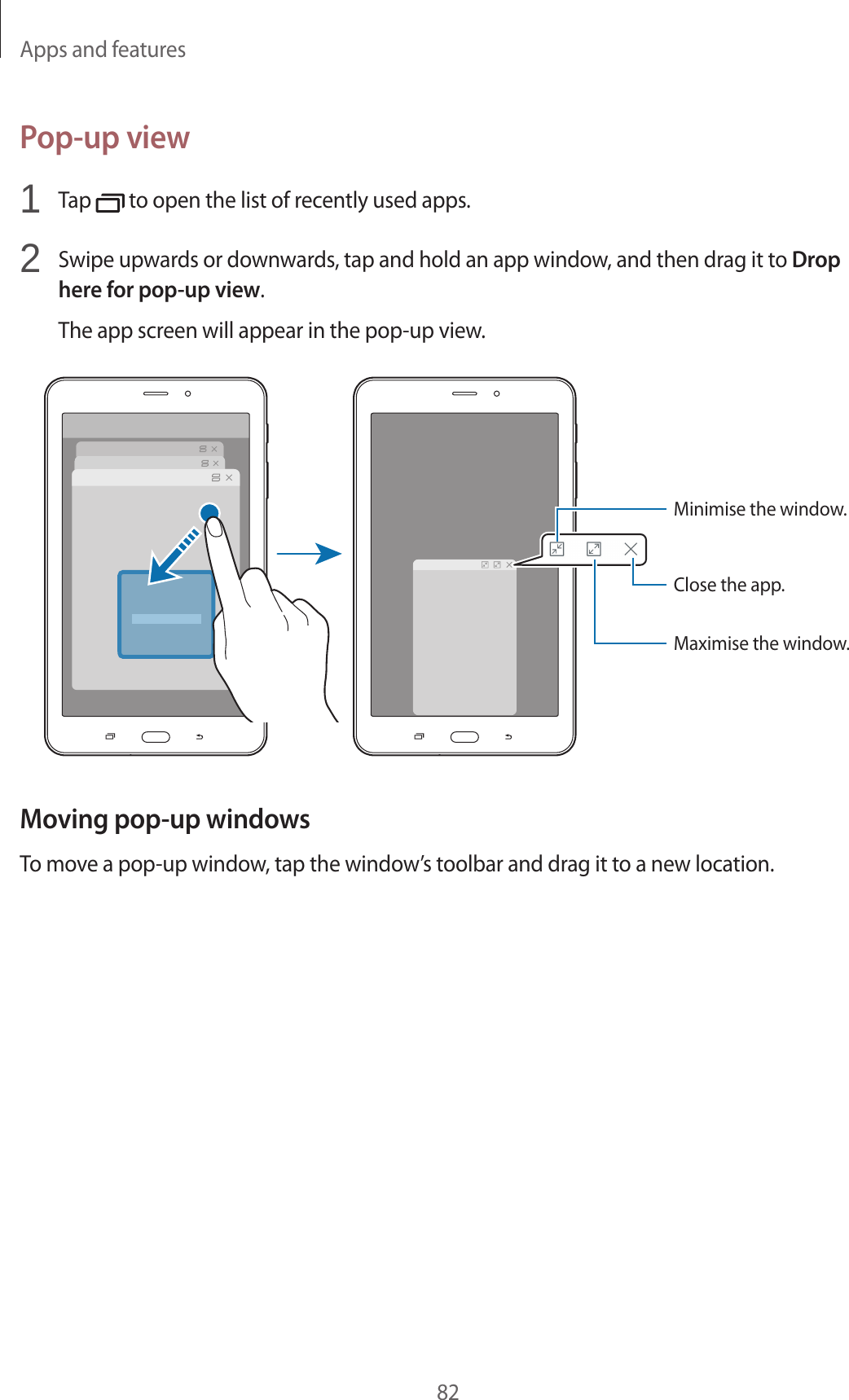 Apps and features82Pop-up view1 Tap to open the list of recently used apps.2 Swipe upwards or downwards, tap and hold an app window, and then drag it to Drop here for pop-up view.The app screen will appear in the pop-up view.Minimise the window.Close the app.Maximise the window.Moving pop-up windowsTo move a pop-up window, tap the window’s toolbar and drag it to a new location.