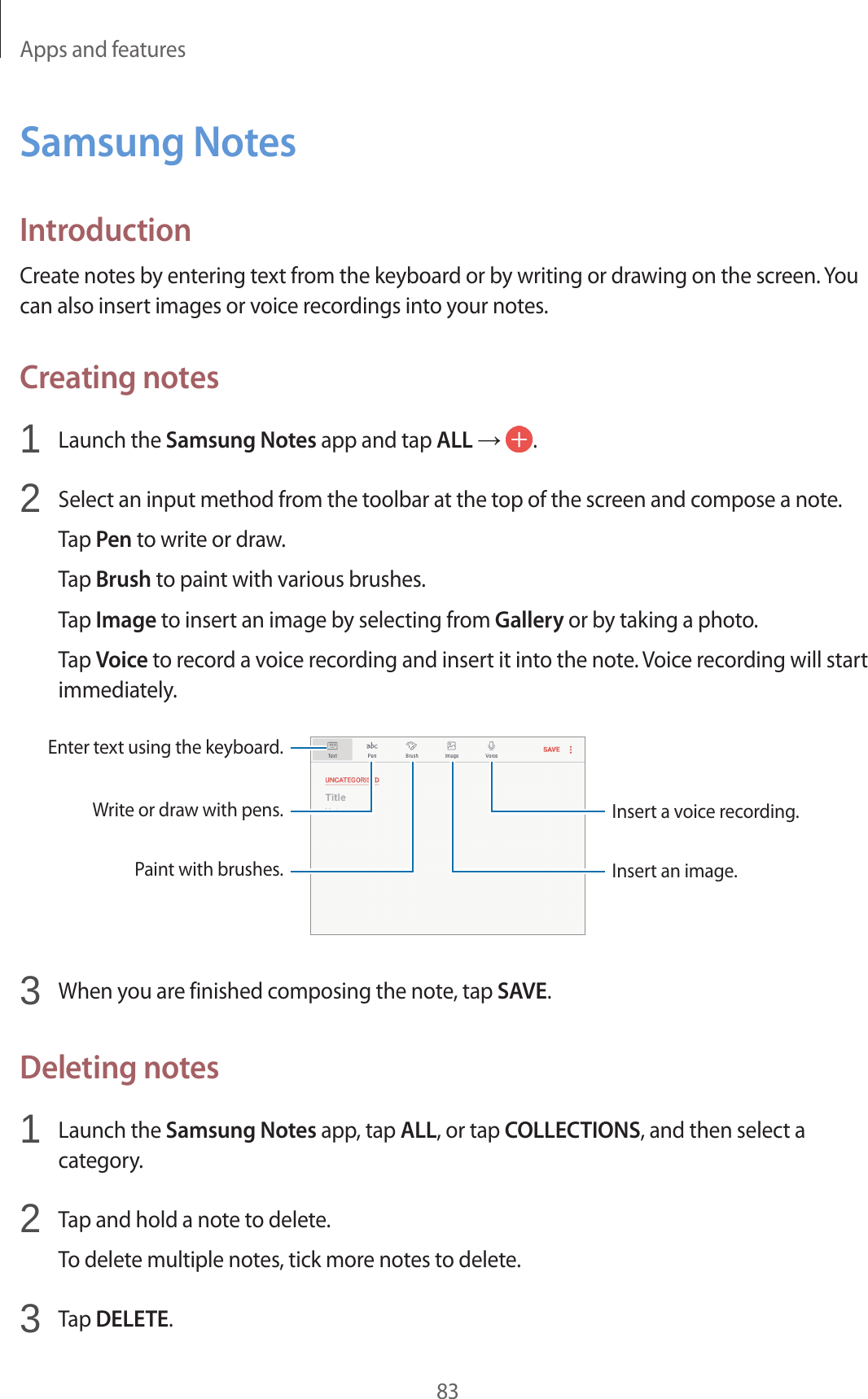 Apps and features83Samsung NotesIntroductionCreate notes by entering text from the keyboard or by writing or drawing on the screen. You can also insert images or voice recordings into your notes.Creating notes1 Launch the Samsung Notes app and tap ALL → .2 Select an input method from the toolbar at the top of the screen and compose a note.Tap Pen to write or draw.Tap Brush to paint with various brushes.Tap Image to insert an image by selecting from Gallery or by taking a photo.Tap Voice to record a voice recording and insert it into the note. Voice recording will start immediately.Enter text using the keyboard.Write or draw with pens.Paint with brushes.Insert a voice recording.Insert an image.3 When you are finished composing the note, tap SAVE.Deleting notes1 Launch the Samsung Notes app, tap ALL, or tap COLLECTIONS, and then select a category.2 Tap and hold a note to delete.To delete multiple notes, tick more notes to delete.3 Tap DELETE.