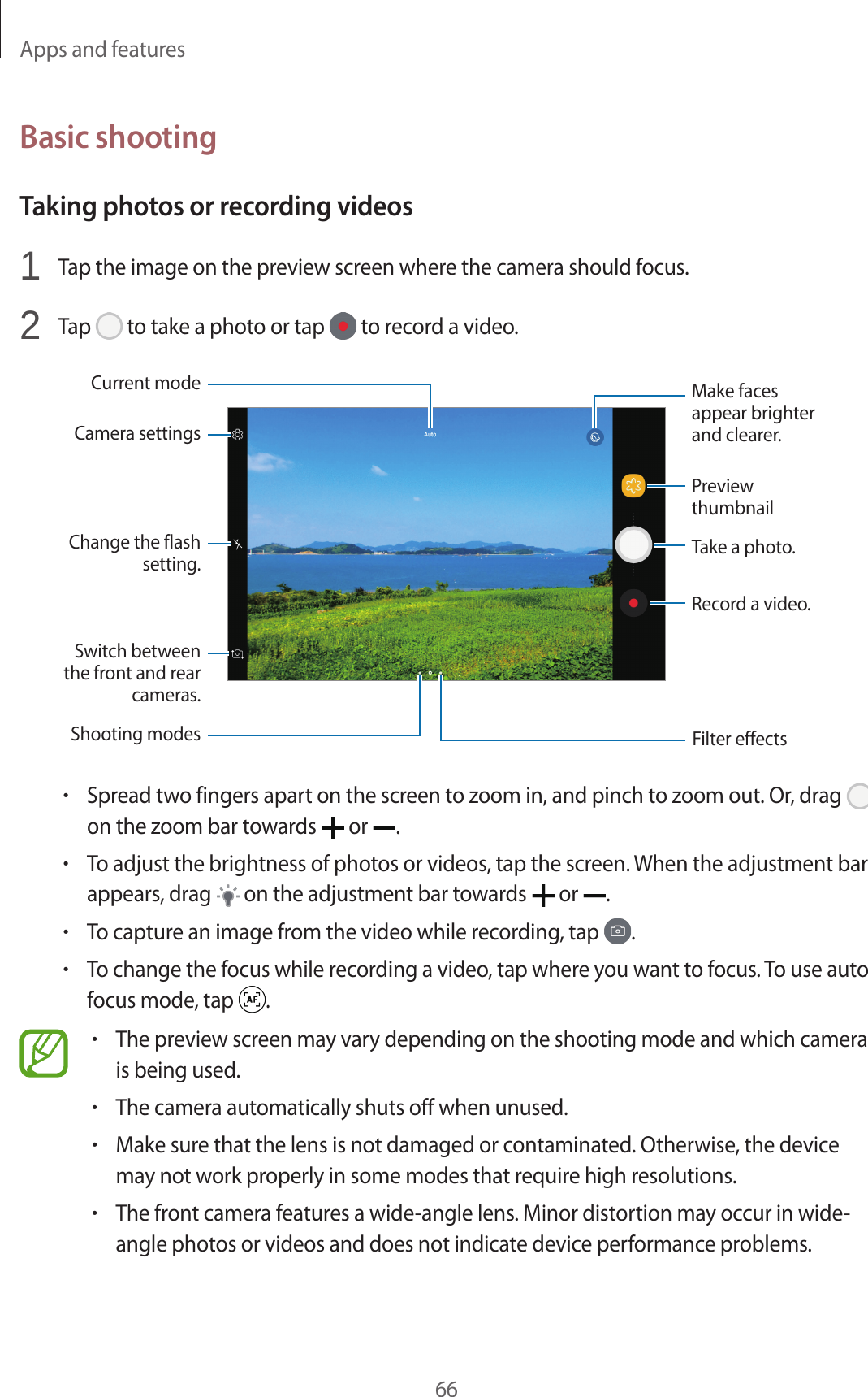Apps and features66Basic shootingTaking photos or recording videos1 Tap the image on the preview screen where the camera should focus.2 Tap to take a photo or tap to record a video.Camera settingsSwitch between the front and rear cameras.Change the flash setting.Record a video.Take a photo.Filter effectsShooting modesPreview thumbnailMake faces appear brighter and clearer.Current mode•Spread two fingers apart on the screen to zoom in, and pinch to zoom out. Or, drag on the zoom bar towards or .•To adjust the brightness of photos or videos, tap the screen. When the adjustment bar appears, drag on the adjustment bar towards or .•To capture an image from the video while recording, tap .•To change the focus while recording a video, tap where you want to focus. To use auto focus mode, tap .•The preview screen may vary depending on the shooting mode and which camera is being used.•The camera automatically shuts off when unused.•Make sure that the lens is not damaged or contaminated. Otherwise, the device may not work properly in some modes that require high resolutions.•The front camera features a wide-angle lens. Minor distortion may occur in wide-angle photos or videos and does not indicate device performance problems.