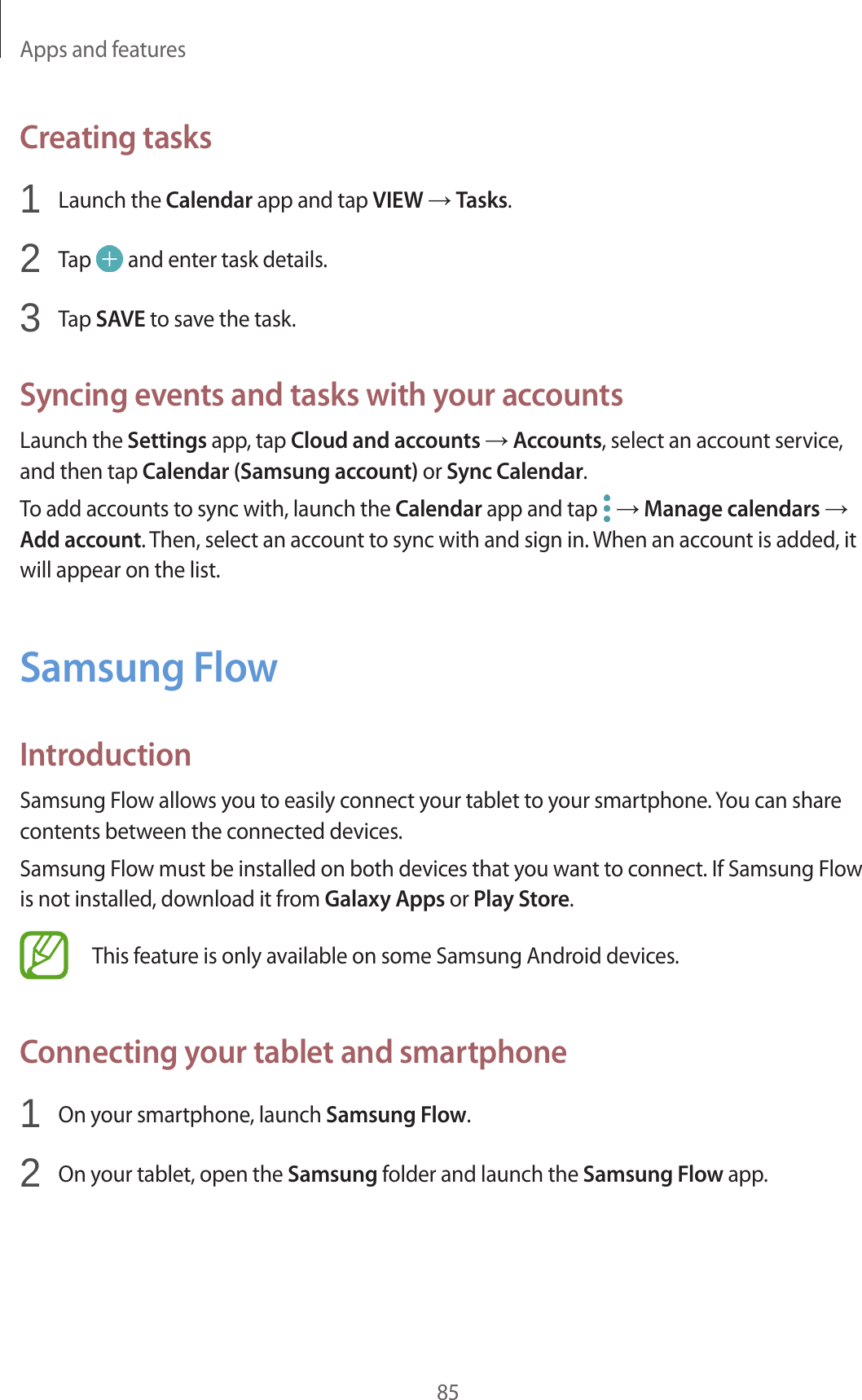 Apps and features85Creating tasks1 Launch the Calendar app and tap VIEW → Tasks.2 Tap and enter task details.3 Tap SAVE to save the task.Syncing events and tasks with your accountsLaunch the Settings app, tap Cloud and accounts → Accounts, select an account service, and then tap Calendar (Samsung account) or Sync Calendar.To add accounts to sync with, launch the Calendar app and tap → Manage calendars → Add account. Then, select an account to sync with and sign in. When an account is added, it will appear on the list.Samsung FlowIntroductionSamsung Flow allows you to easily connect your tablet to your smartphone. You can share contents between the connected devices.Samsung Flow must be installed on both devices that you want to connect. If Samsung Flow is not installed, download it from Galaxy Apps or Play Store.This feature is only available on some Samsung Android devices.Connecting your tablet and smartphone1 On your smartphone, launch Samsung Flow.2 On your tablet, open the Samsung folder and launch the Samsung Flow app.