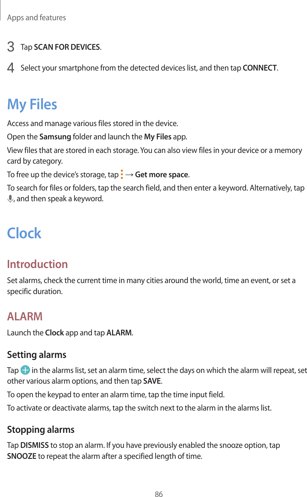 Apps and features863 Tap SCAN FOR DEVICES.4 Select your smartphone from the detected devices list, and then tap CONNECT.My FilesAccess and manage various files stored in the device.Open the Samsung folder and launch the My Files app.View files that are stored in each storage. You can also view files in your device or a memory card by category.To free up the device’s storage, tap → Get more space.To search for files or folders, tap the search field, and then enter a keyword. Alternatively, tap , and then speak a keyword.ClockIntroductionSet alarms, check the current time in many cities around the world, time an event, or set a specific duration.ALARMLaunch the Clock app and tap ALARM.Setting alarmsTap in the alarms list, set an alarm time, select the days on which the alarm will repeat, set other various alarm options, and then tap SAVE.To open the keypad to enter an alarm time, tap the time input field.To activate or deactivate alarms, tap the switch next to the alarm in the alarms list.Stopping alarmsTap DISMISS to stop an alarm. If you have previously enabled the snooze option, tap SNOOZE to repeat the alarm after a specified length of time.