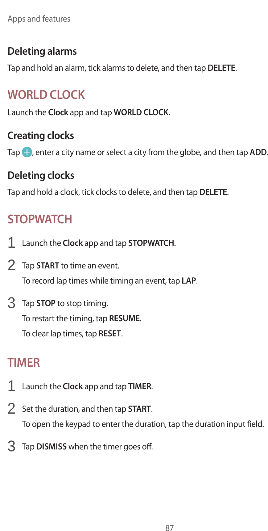 Apps and features87Deleting alarmsTap and hold an alarm, tick alarms to delete, and then tap DELETE.WORLD CLOCKLaunch the Clock app and tap WORLD CLOCK.Creating clocksTap , enter a city name or select a city from the globe, and then tap ADD.Deleting clocksTap and hold a clock, tick clocks to delete, and then tap DELETE.STOPWATCH1 Launch the Clock app and tap STOPWATCH.2 Tap START to time an event.To record lap times while timing an event, tap LAP.3 Tap STOP to stop timing.To restart the timing, tap RESUME.To clear lap times, tap RESET.TIMER1 Launch the Clock app and tap TIMER.2 Set the duration, and then tap START.To open the keypad to enter the duration, tap the duration input field.3 Tap DISMISS when the timer goes off.