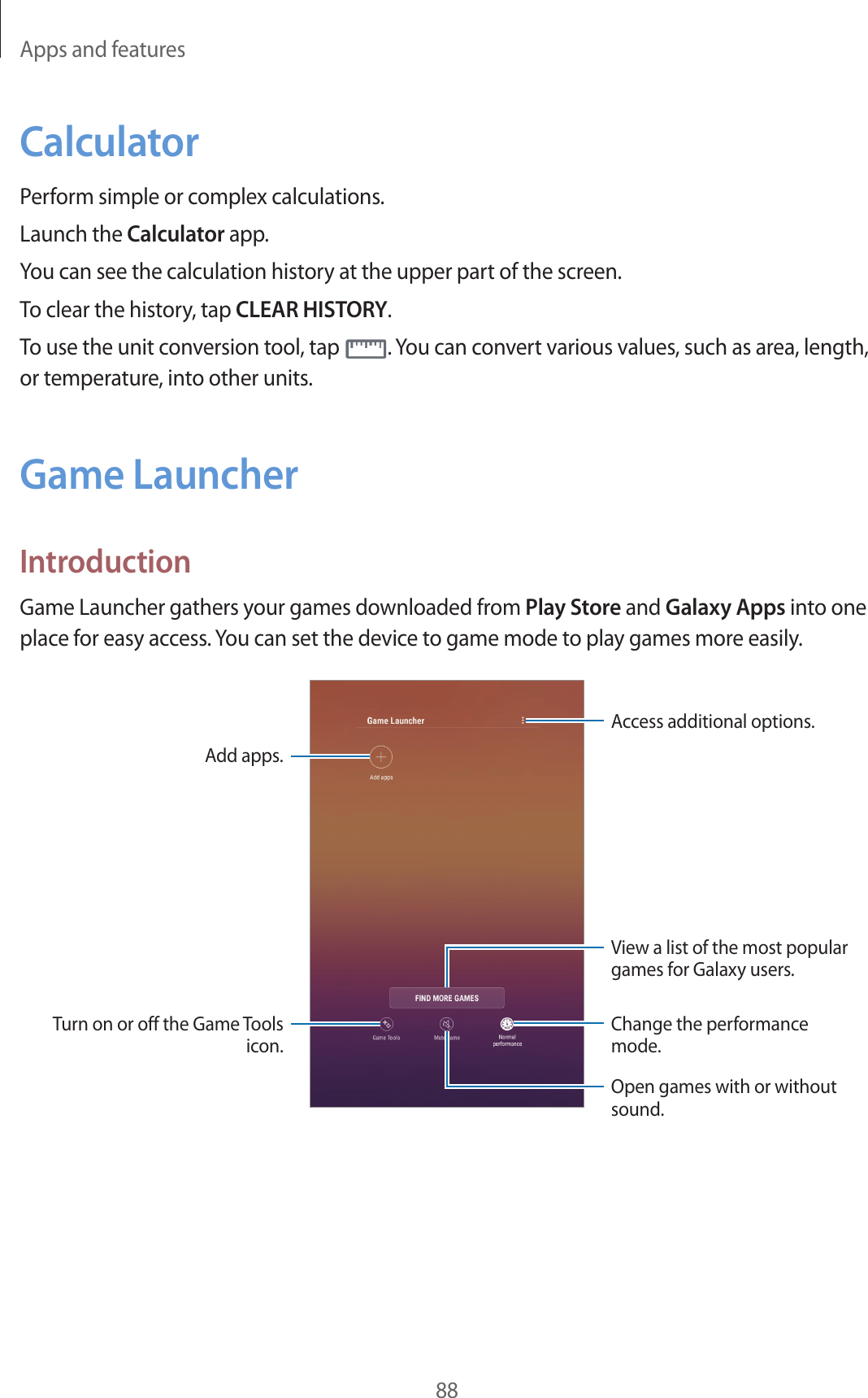 Apps and features88CalculatorPerform simple or complex calculations.Launch the Calculator app.You can see the calculation history at the upper part of the screen.To clear the history, tap CLEAR HISTORY.To use the unit conversion tool, tap . You can convert various values, such as area, length, or temperature, into other units.Game LauncherIntroductionGame Launcher gathers your games downloaded from Play Store and Galaxy Apps into one place for easy access. You can set the device to game mode to play games more easily.Access additional options.Add apps.Open games with or without sound.Change the performance mode.Turn on or off the Game Tools icon.View a list of the most popular games for Galaxy users.