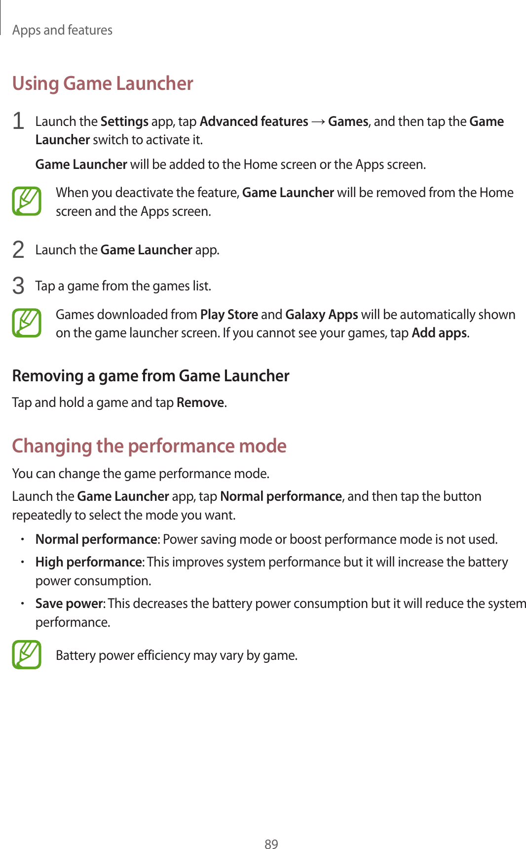 Apps and features89Using Game Launcher1 Launch the Settings app, tap Advanced features → Games, and then tap the Game Launcher switch to activate it.Game Launcher will be added to the Home screen or the Apps screen.When you deactivate the feature, Game Launcher will be removed from the Home screen and the Apps screen.2 Launch the Game Launcher app.3 Tap a game from the games list.Games downloaded from Play Store and Galaxy Apps will be automatically shown on the game launcher screen. If you cannot see your games, tap Add apps.Removing a game from Game LauncherTap and hold a game and tap Remove.Changing the performance modeYou can change the game performance mode.Launch the Game Launcher app, tap Normal performance, and then tap the button repeatedly to select the mode you want.•Normal performance: Power saving mode or boost performance mode is not used.•High performance: This improves system performance but it will increase the battery power consumption.•Save power: This decreases the battery power consumption but it will reduce the system performance.Battery power efficiency may vary by game.