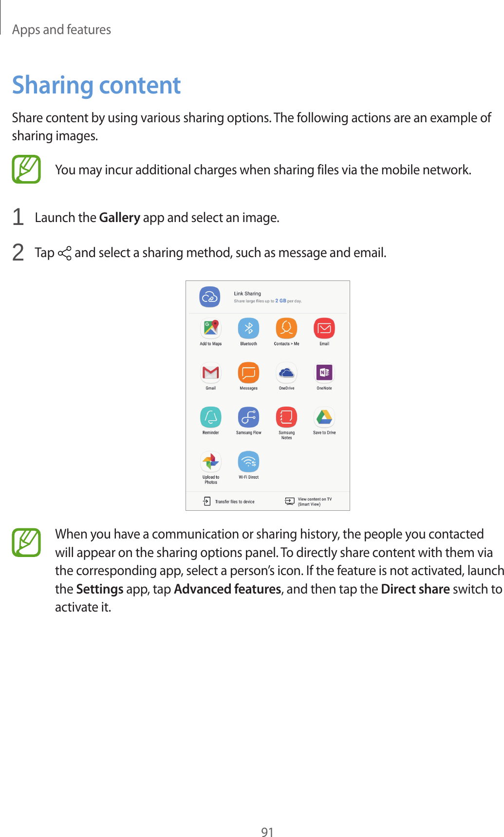 Apps and features91Sharing contentShare content by using various sharing options. The following actions are an example of sharing images.You may incur additional charges when sharing files via the mobile network.1 Launch the Gallery app and select an image.2 Tap and select a sharing method, such as message and email.When you have a communication or sharing history, the people you contacted will appear on the sharing options panel. To directly share content with them via the corresponding app, select a person’s icon. If the feature is not activated, launch the Settings app, tap Advanced features, and then tap the Direct share switch to activate it.