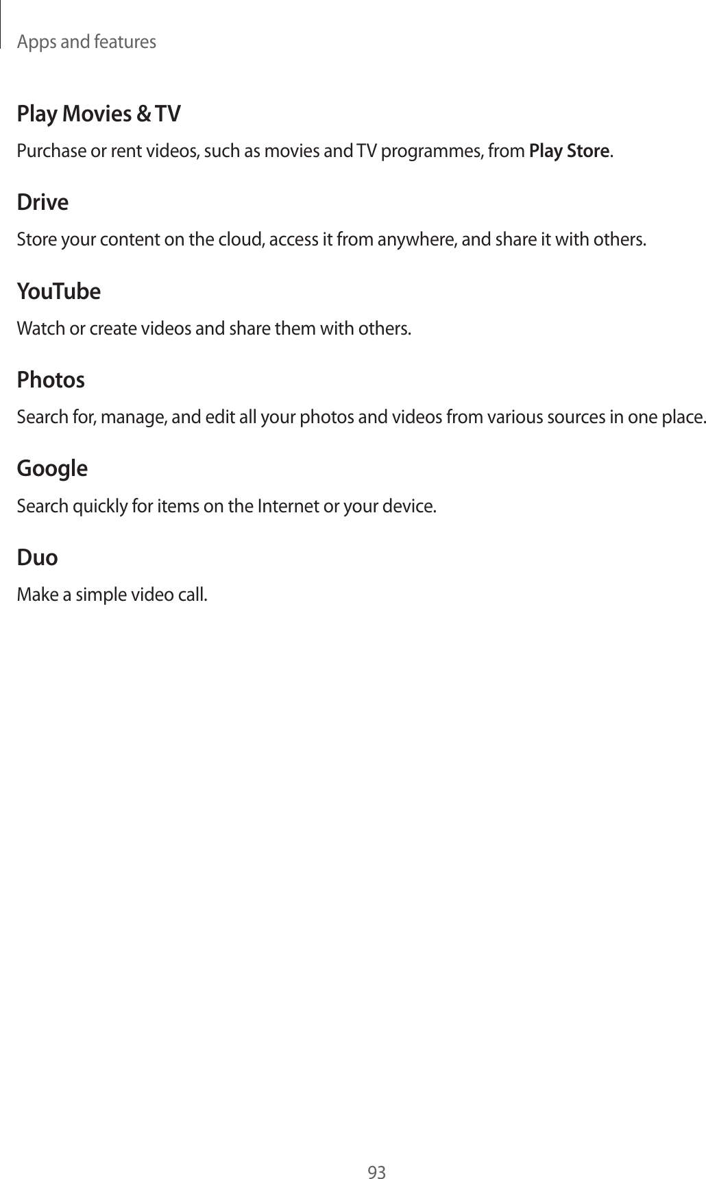 Apps and features93Play Movies & TVPurchase or rent videos, such as movies and TV programmes, from Play Store.DriveStore your content on the cloud, access it from anywhere, and share it with others.YouTubeWatch or create videos and share them with others.PhotosSearch for, manage, and edit all your photos and videos from various sources in one place.GoogleSearch quickly for items on the Internet or your device.DuoMake a simple video call.