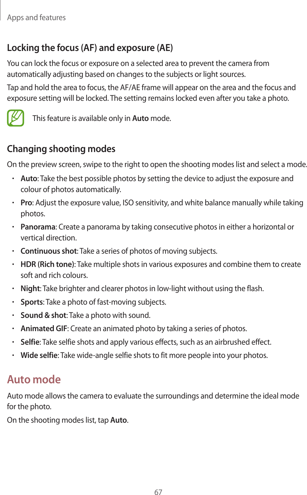 Apps and features67Locking the focus (AF) and exposure (AE)You can lock the focus or exposure on a selected area to prevent the camera from automatically adjusting based on changes to the subjects or light sources.Tap and hold the area to focus, the AF/AE frame will appear on the area and the focus and exposure setting will be locked. The setting remains locked even after you take a photo.This feature is available only in Auto mode.Changing shooting modesOn the preview screen, swipe to the right to open the shooting modes list and select a mode.•Auto: Take the best possible photos by setting the device to adjust the exposure and colour of photos automatically.•Pro: Adjust the exposure value, ISO sensitivity, and white balance manually while taking photos.•Panorama: Create a panorama by taking consecutive photos in either a horizontal or vertical direction.•Continuous shot: Take a series of photos of moving subjects.•HDR (Rich tone): Take multiple shots in various exposures and combine them to create soft and rich colours.•Night: Take brighter and clearer photos in low-light without using the flash.•Sports: Take a photo of fast-moving subjects.•Sound & shot: Take a photo with sound.•Animated GIF: Create an animated photo by taking a series of photos.•Selfie: Take selfie shots and apply various effects, such as an airbrushed effect.•Wide selfie: Take wide-angle selfie shots to fit more people into your photos.Auto modeAuto mode allows the camera to evaluate the surroundings and determine the ideal mode for the photo.On the shooting modes list, tap Auto.