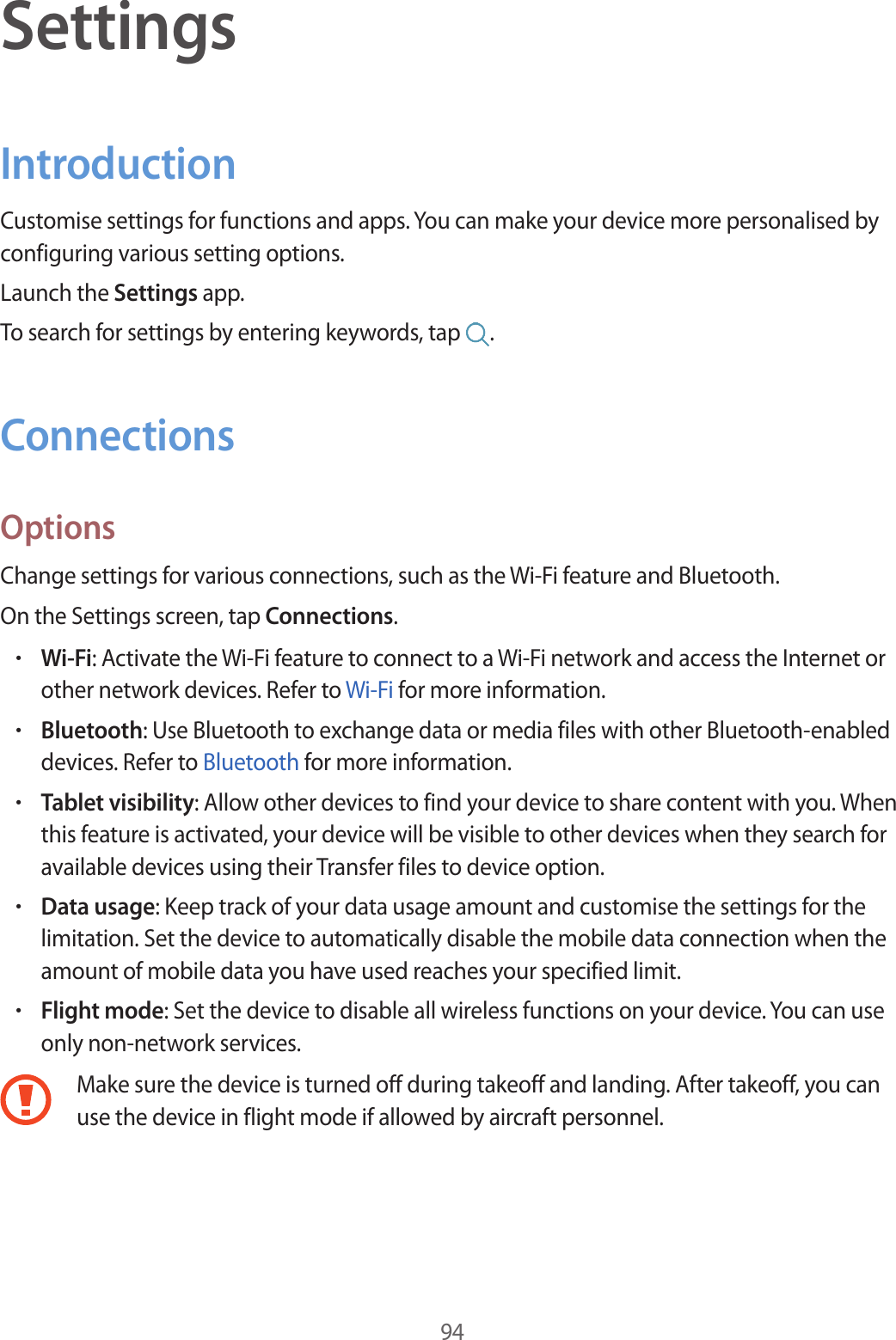 94SettingsIntroductionCustomise settings for functions and apps. You can make your device more personalised by configuring various setting options.Launch the Settings app.To search for settings by entering keywords, tap .ConnectionsOptionsChange settings for various connections, such as the Wi-Fi feature and Bluetooth.On the Settings screen, tap Connections.•Wi-Fi: Activate the Wi-Fi feature to connect to a Wi-Fi network and access the Internet or other network devices. Refer to Wi-Fi for more information.•Bluetooth: Use Bluetooth to exchange data or media files with other Bluetooth-enabled devices. Refer to Bluetooth for more information.•Tablet visibility: Allow other devices to find your device to share content with you. When this feature is activated, your device will be visible to other devices when they search for available devices using their Transfer files to device option.•Data usage: Keep track of your data usage amount and customise the settings for the limitation. Set the device to automatically disable the mobile data connection when the amount of mobile data you have used reaches your specified limit.•Flight mode: Set the device to disable all wireless functions on your device. You can use only non-network services.Make sure the device is turned off during takeoff and landing. After takeoff, you can use the device in flight mode if allowed by aircraft personnel.
