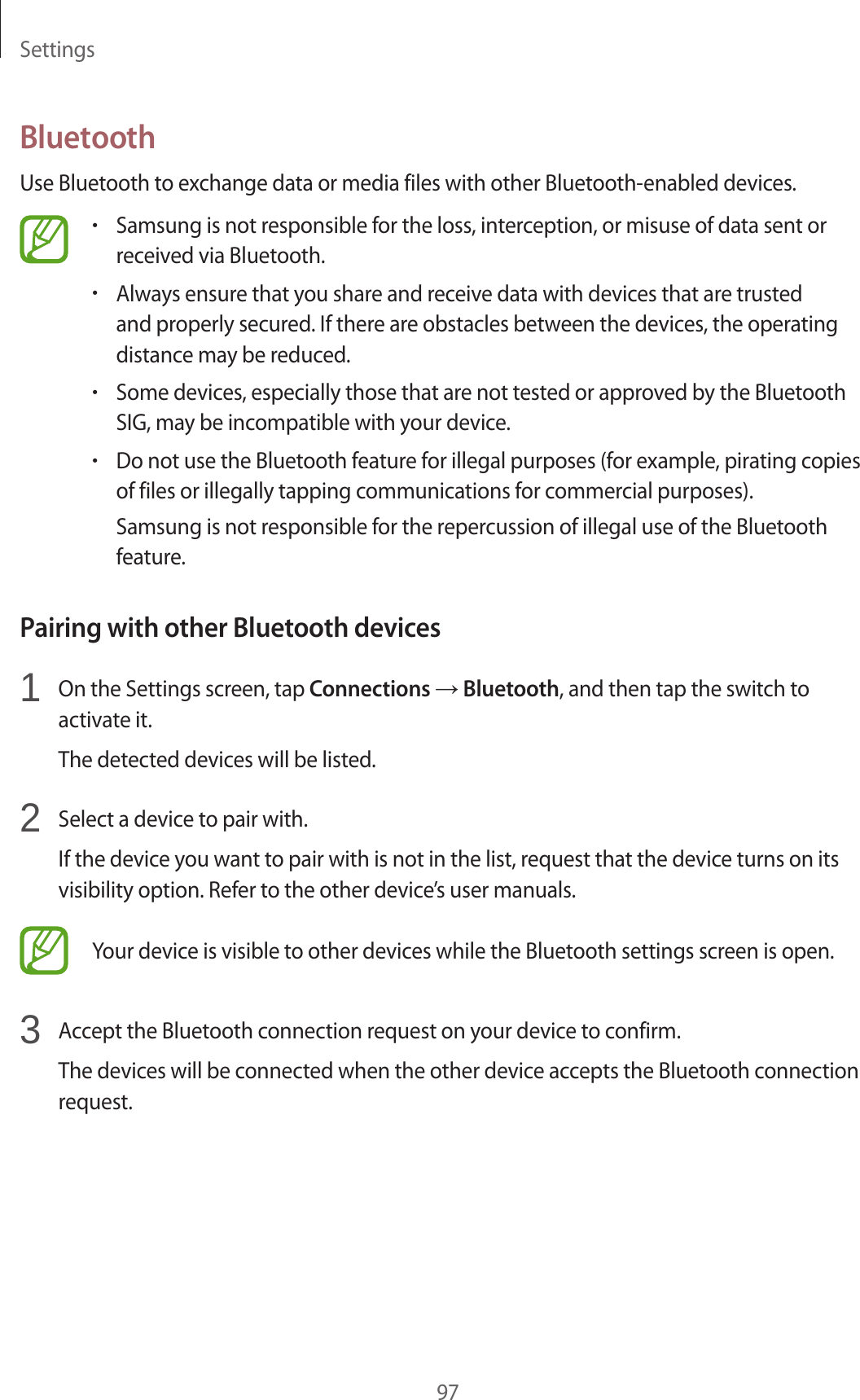 Settings97BluetoothUse Bluetooth to exchange data or media files with other Bluetooth-enabled devices.•Samsung is not responsible for the loss, interception, or misuse of data sent or received via Bluetooth.•Always ensure that you share and receive data with devices that are trusted and properly secured. If there are obstacles between the devices, the operating distance may be reduced.•Some devices, especially those that are not tested or approved by the Bluetooth SIG, may be incompatible with your device.•Do not use the Bluetooth feature for illegal purposes (for example, pirating copies of files or illegally tapping communications for commercial purposes).Samsung is not responsible for the repercussion of illegal use of the Bluetooth feature.Pairing with other Bluetooth devices1 On the Settings screen, tap Connections → Bluetooth, and then tap the switch to activate it.The detected devices will be listed.2 Select a device to pair with.If the device you want to pair with is not in the list, request that the device turns on its visibility option. Refer to the other device’s user manuals.Your device is visible to other devices while the Bluetooth settings screen is open.3 Accept the Bluetooth connection request on your device to confirm.The devices will be connected when the other device accepts the Bluetooth connection request.