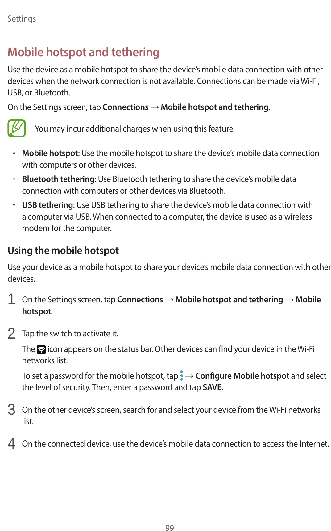 Settings99Mobile hotspot and tetheringUse the device as a mobile hotspot to share the device’s mobile data connection with other devices when the network connection is not available. Connections can be made via Wi-Fi, USB, or Bluetooth.On the Settings screen, tap Connections → Mobile hotspot and tethering.You may incur additional charges when using this feature.•Mobile hotspot: Use the mobile hotspot to share the device’s mobile data connection with computers or other devices.•Bluetooth tethering: Use Bluetooth tethering to share the device’s mobile data connection with computers or other devices via Bluetooth.•USB tethering: Use USB tethering to share the device’s mobile data connection with a computer via USB. When connected to a computer, the device is used as a wireless modem for the computer.Using the mobile hotspotUse your device as a mobile hotspot to share your device’s mobile data connection with other devices.1 On the Settings screen, tap Connections → Mobile hotspot and tethering → Mobile hotspot.2 Tap the switch to activate it.The icon appears on the status bar. Other devices can find your device in the Wi-Fi networks list.To set a password for the mobile hotspot, tap → Configure Mobile hotspot and select the level of security. Then, enter a password and tap SAVE.3 On the other device’s screen, search for and select your device from the Wi-Fi networks list.4 On the connected device, use the device’s mobile data connection to access the Internet.