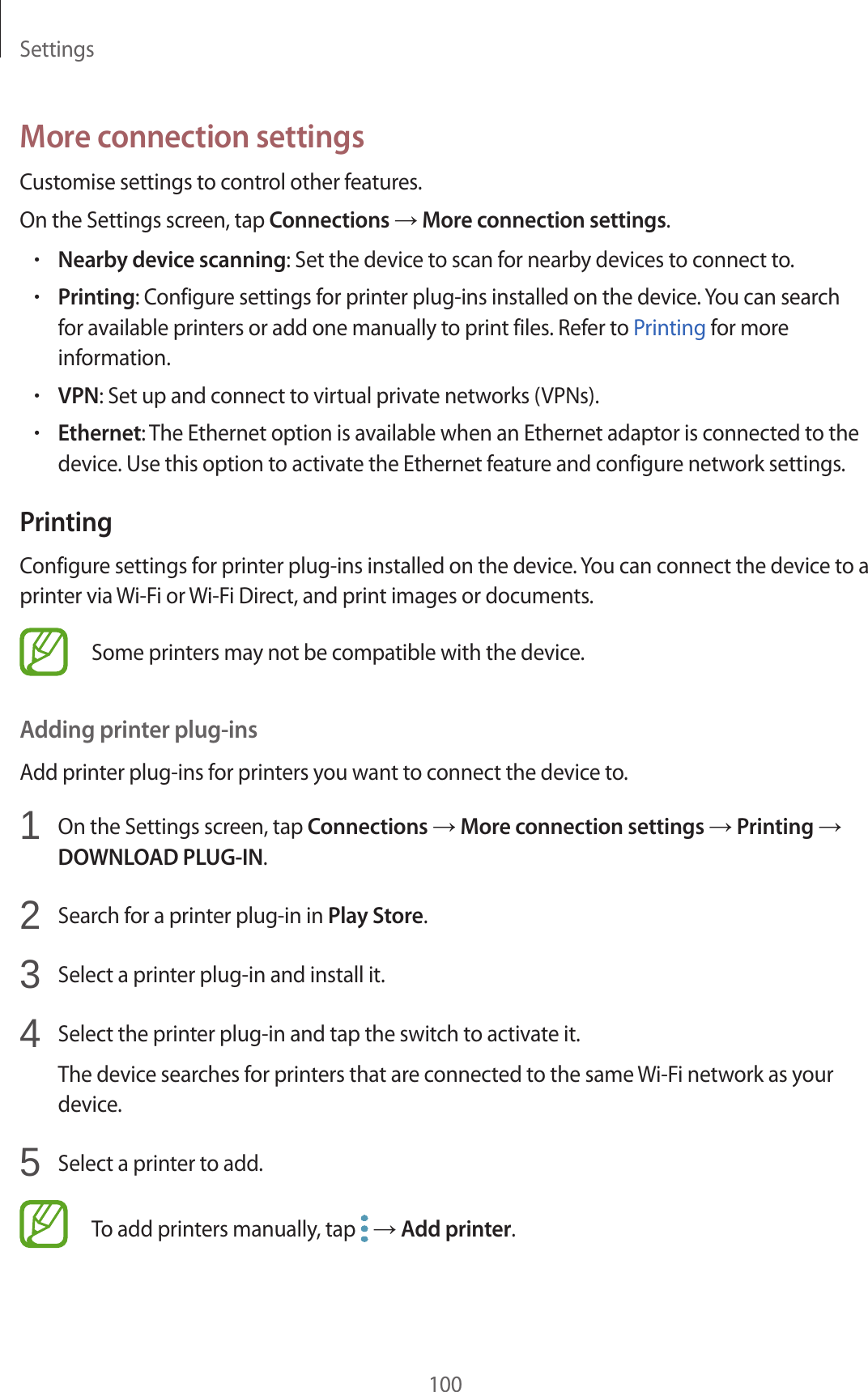 Settings100More connection settingsCustomise settings to control other features.On the Settings screen, tap Connections → More connection settings.•Nearby device scanning: Set the device to scan for nearby devices to connect to.•Printing: Configure settings for printer plug-ins installed on the device. You can search for available printers or add one manually to print files. Refer to Printing for more information.•VPN: Set up and connect to virtual private networks (VPNs).•Ethernet: The Ethernet option is available when an Ethernet adaptor is connected to the device. Use this option to activate the Ethernet feature and configure network settings.PrintingConfigure settings for printer plug-ins installed on the device. You can connect the device to a printer via Wi-Fi or Wi-Fi Direct, and print images or documents.Some printers may not be compatible with the device.Adding printer plug-insAdd printer plug-ins for printers you want to connect the device to.1 On the Settings screen, tap Connections → More connection settings → Printing → DOWNLOAD PLUG-IN.2 Search for a printer plug-in in Play Store.3 Select a printer plug-in and install it.4 Select the printer plug-in and tap the switch to activate it.The device searches for printers that are connected to the same Wi-Fi network as your device.5 Select a printer to add.To add printers manually, tap → Add printer.