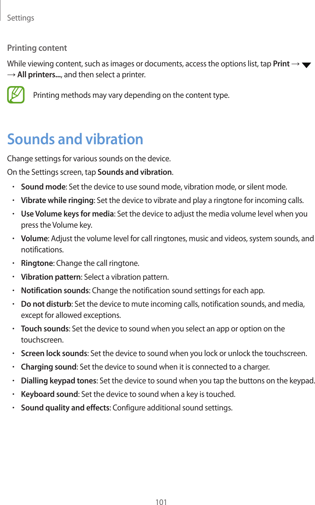 Settings101Printing contentWhile viewing content, such as images or documents, access the options list, tap Print → → All printers..., and then select a printer.Printing methods may vary depending on the content type.Sounds and vibrationChange settings for various sounds on the device.On the Settings screen, tap Sounds and vibration.•Sound mode: Set the device to use sound mode, vibration mode, or silent mode.•Vibrate while ringing: Set the device to vibrate and play a ringtone for incoming calls.•Use Volume keys for media: Set the device to adjust the media volume level when you press the Volume key.•Volume: Adjust the volume level for call ringtones, music and videos, system sounds, and notifications.•Ringtone: Change the call ringtone.•Vibration pattern: Select a vibration pattern.•Notification sounds: Change the notification sound settings for each app.•Do not disturb: Set the device to mute incoming calls, notification sounds, and media, except for allowed exceptions.•Touch sounds: Set the device to sound when you select an app or option on the touchscreen.•Screen lock sounds: Set the device to sound when you lock or unlock the touchscreen.•Charging sound: Set the device to sound when it is connected to a charger.•Dialling keypad tones: Set the device to sound when you tap the buttons on the keypad.•Keyboard sound: Set the device to sound when a key is touched.•Sound quality and effects: Configure additional sound settings.