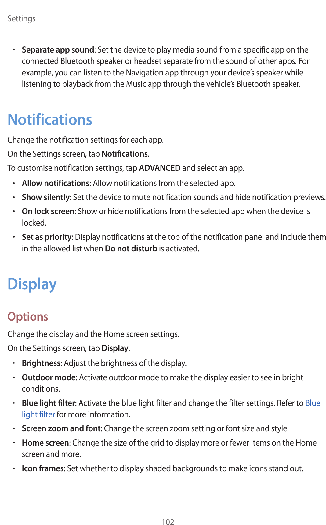 Settings102•Separate app sound: Set the device to play media sound from a specific app on the connected Bluetooth speaker or headset separate from the sound of other apps. For example, you can listen to the Navigation app through your device’s speaker while listening to playback from the Music app through the vehicle’s Bluetooth speaker.NotificationsChange the notification settings for each app.On the Settings screen, tap Notifications.To customise notification settings, tap ADVANCED and select an app.•Allow notifications: Allow notifications from the selected app.•Show silently: Set the device to mute notification sounds and hide notification previews.•On lock screen: Show or hide notifications from the selected app when the device is locked.•Set as priority: Display notifications at the top of the notification panel and include them in the allowed list when Do not disturb is activated.DisplayOptionsChange the display and the Home screen settings.On the Settings screen, tap Display.•Brightness: Adjust the brightness of the display.•Outdoor mode: Activate outdoor mode to make the display easier to see in bright conditions.•Blue light filter: Activate the blue light filter and change the filter settings. Refer to Blue light filter for more information.•Screen zoom and font: Change the screen zoom setting or font size and style.•Home screen: Change the size of the grid to display more or fewer items on the Home screen and more.•Icon frames: Set whether to display shaded backgrounds to make icons stand out.