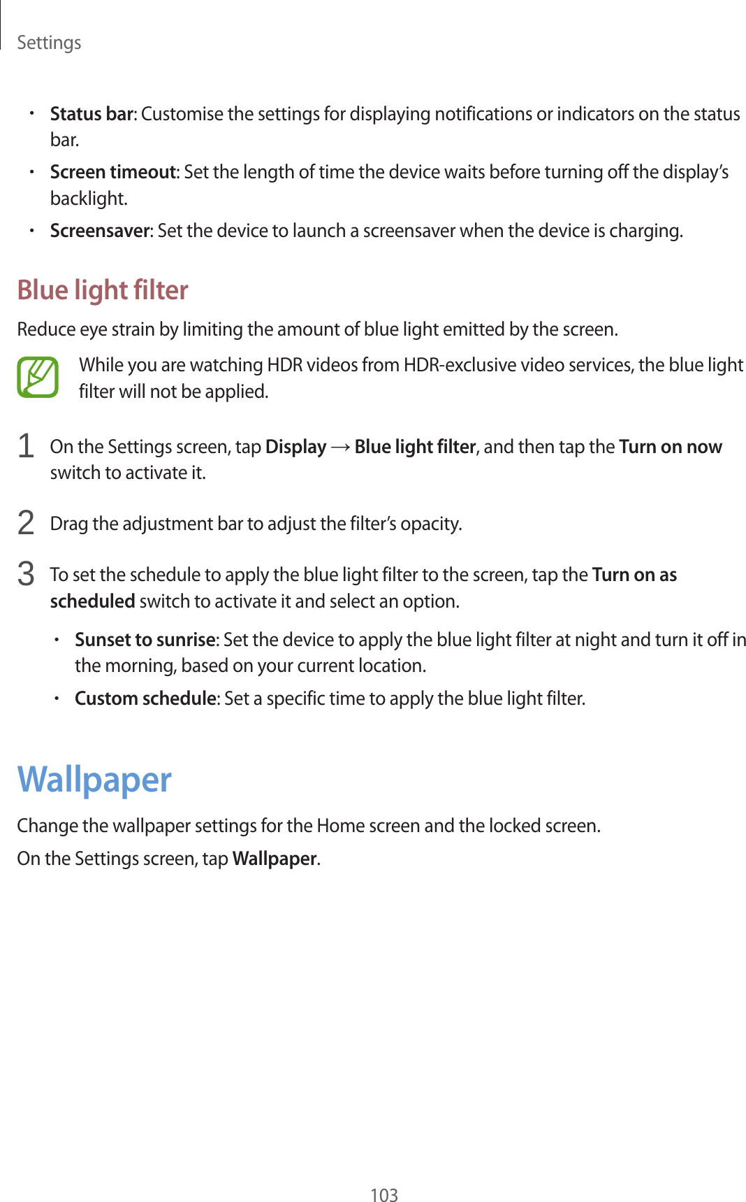 Settings103•Status bar: Customise the settings for displaying notifications or indicators on the status bar.•Screen timeout: Set the length of time the device waits before turning off the display’s backlight.•Screensaver: Set the device to launch a screensaver when the device is charging.Blue light filterReduce eye strain by limiting the amount of blue light emitted by the screen.While you are watching HDR videos from HDR-exclusive video services, the blue light filter will not be applied.1 On the Settings screen, tap Display → Blue light filter, and then tap the Turn on now switch to activate it.2 Drag the adjustment bar to adjust the filter’s opacity.3 To set the schedule to apply the blue light filter to the screen, tap the Turn on as scheduled switch to activate it and select an option.•Sunset to sunrise: Set the device to apply the blue light filter at night and turn it off in the morning, based on your current location.•Custom schedule: Set a specific time to apply the blue light filter.WallpaperChange the wallpaper settings for the Home screen and the locked screen.On the Settings screen, tap Wallpaper.