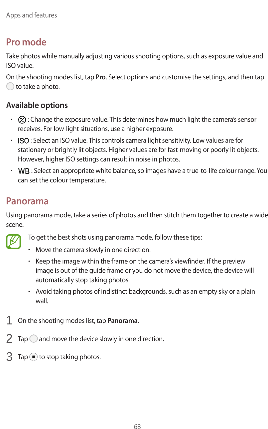 Apps and features68Pro modeTake photos while manually adjusting various shooting options, such as exposure value and ISO value.On the shooting modes list, tap Pro. Select options and customise the settings, and then tap to take a photo.Available options• : Change the exposure value. This determines how much light the camera’s sensor receives. For low-light situations, use a higher exposure.• : Select an ISO value. This controls camera light sensitivity. Low values are for stationary or brightly lit objects. Higher values are for fast-moving or poorly lit objects. However, higher ISO settings can result in noise in photos.• : Select an appropriate white balance, so images have a true-to-life colour range. You can set the colour temperature.PanoramaUsing panorama mode, take a series of photos and then stitch them together to create a wide scene.To get the best shots using panorama mode, follow these tips:•Move the camera slowly in one direction.•Keep the image within the frame on the camera’s viewfinder. If the preview image is out of the guide frame or you do not move the device, the device will automatically stop taking photos.•Avoid taking photos of indistinct backgrounds, such as an empty sky or a plain wall.1 On the shooting modes list, tap Panorama.2 Tap and move the device slowly in one direction.3 Tap to stop taking photos.