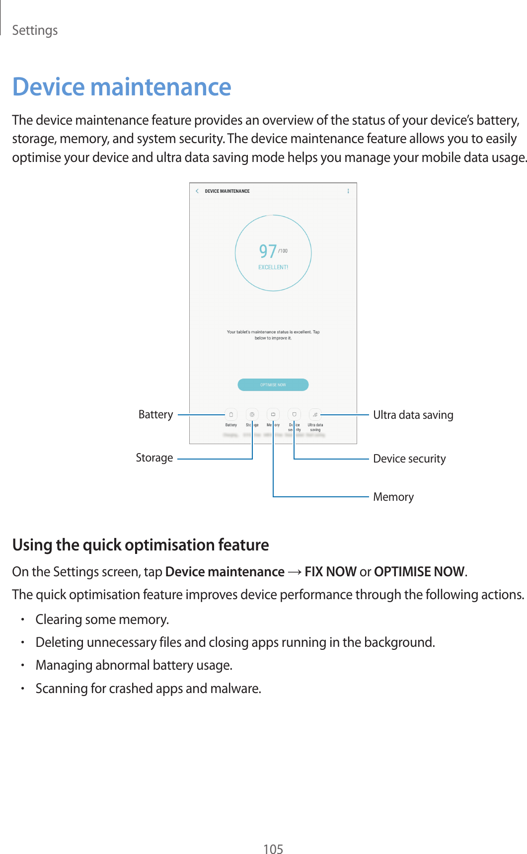Settings105Device maintenanceThe device maintenance feature provides an overview of the status of your device’s battery, storage, memory, and system security. The device maintenance feature allows you to easily optimise your device and ultra data saving mode helps you manage your mobile data usage.BatteryStorageMemoryUltra data savingDevice securityUsing the quick optimisation featureOn the Settings screen, tap Device maintenance → FIX NOW or OPTIMISE NOW.The quick optimisation feature improves device performance through the following actions.•Clearing some memory.•Deleting unnecessary files and closing apps running in the background.•Managing abnormal battery usage.•Scanning for crashed apps and malware.
