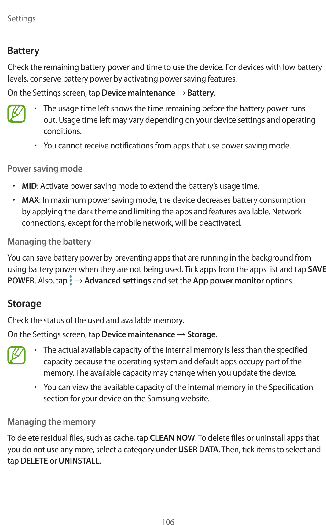 Settings106BatteryCheck the remaining battery power and time to use the device. For devices with low battery levels, conserve battery power by activating power saving features.On the Settings screen, tap Device maintenance → Battery.•The usage time left shows the time remaining before the battery power runs out. Usage time left may vary depending on your device settings and operating conditions.•You cannot receive notifications from apps that use power saving mode.Power saving mode•MID: Activate power saving mode to extend the battery’s usage time.•MAX: In maximum power saving mode, the device decreases battery consumption by applying the dark theme and limiting the apps and features available. Network connections, except for the mobile network, will be deactivated.Managing the batteryYou can save battery power by preventing apps that are running in the background from using battery power when they are not being used. Tick apps from the apps list and tap SAVE POWER. Also, tap → Advanced settings and set the App power monitor options.StorageCheck the status of the used and available memory.On the Settings screen, tap Device maintenance → Storage.•The actual available capacity of the internal memory is less than the specified capacity because the operating system and default apps occupy part of the memory. The available capacity may change when you update the device.•You can view the available capacity of the internal memory in the Specification section for your device on the Samsung website.Managing the memoryTo delete residual files, such as cache, tap CLEAN NOW. To delete files or uninstall apps that you do not use any more, select a category under USER DATA. Then, tick items to select and tap DELETE or UNINSTALL.