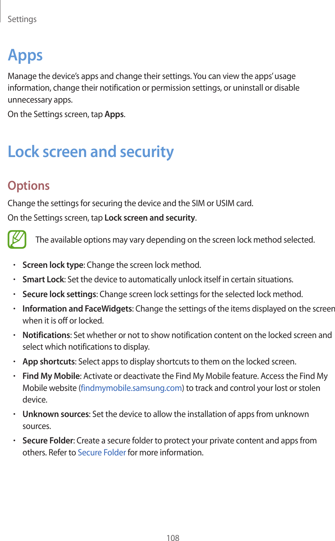Settings108AppsManage the device’s apps and change their settings. You can view the apps’ usage information, change their notification or permission settings, or uninstall or disable unnecessary apps.On the Settings screen, tap Apps.Lock screen and securityOptionsChange the settings for securing the device and the SIM or USIM card.On the Settings screen, tap Lock screen and security.The available options may vary depending on the screen lock method selected.•Screen lock type: Change the screen lock method.•Smart Lock: Set the device to automatically unlock itself in certain situations.•Secure lock settings: Change screen lock settings for the selected lock method.•Information and FaceWidgets: Change the settings of the items displayed on the screen when it is off or locked.•Notifications: Set whether or not to show notification content on the locked screen and select which notifications to display.•App shortcuts: Select apps to display shortcuts to them on the locked screen.•Find My Mobile: Activate or deactivate the Find My Mobile feature. Access the Find My Mobile website (findmymobile.samsung.com) to track and control your lost or stolen device.•Unknown sources: Set the device to allow the installation of apps from unknown sources.•Secure Folder: Create a secure folder to protect your private content and apps from others. Refer to Secure Folder for more information.