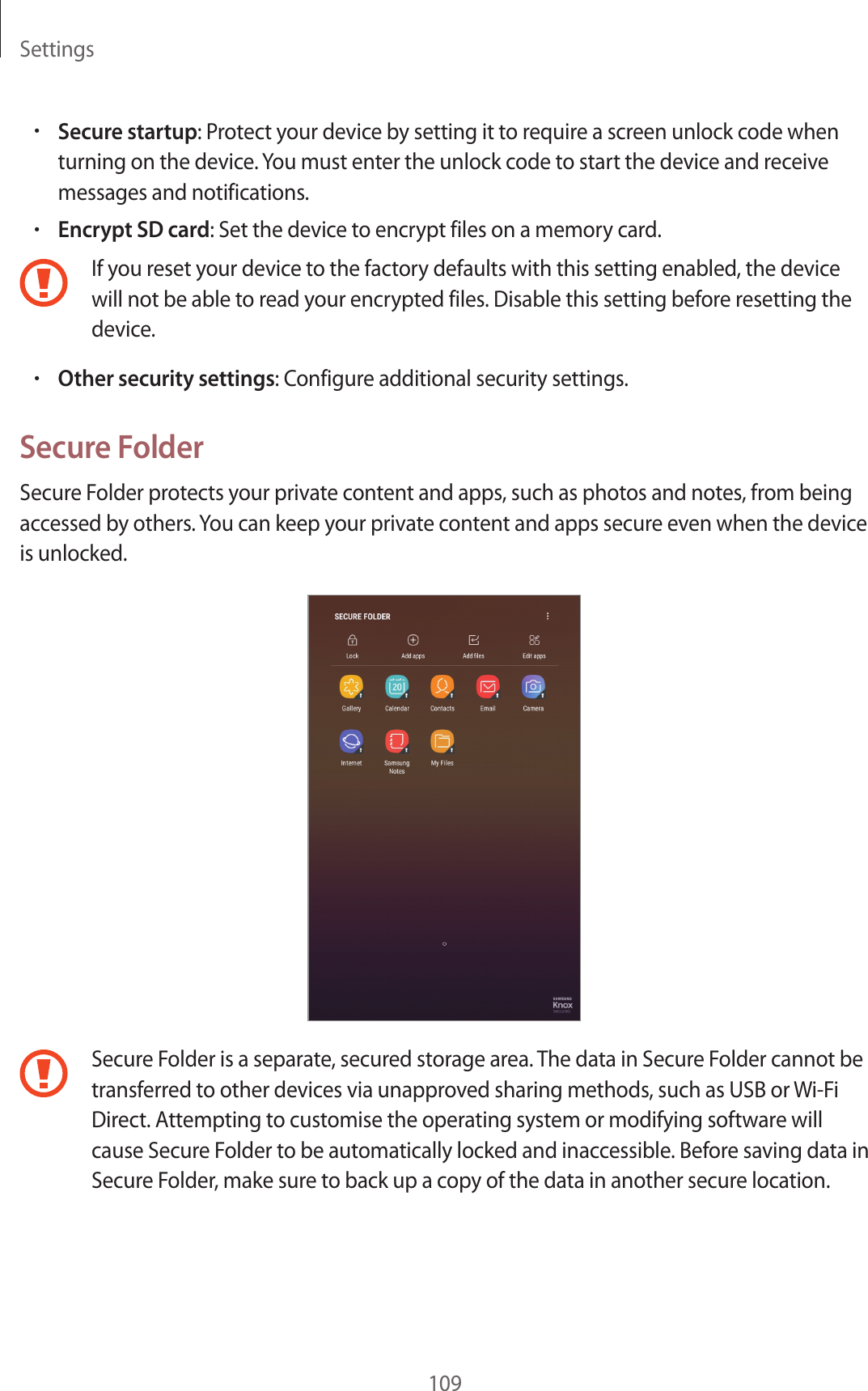 Settings109•Secure startup: Protect your device by setting it to require a screen unlock code when turning on the device. You must enter the unlock code to start the device and receive messages and notifications.•Encrypt SD card: Set the device to encrypt files on a memory card.If you reset your device to the factory defaults with this setting enabled, the device will not be able to read your encrypted files. Disable this setting before resetting the device.•Other security settings: Configure additional security settings.Secure FolderSecure Folder protects your private content and apps, such as photos and notes, from being accessed by others. You can keep your private content and apps secure even when the device is unlocked.Secure Folder is a separate, secured storage area. The data in Secure Folder cannot be transferred to other devices via unapproved sharing methods, such as USB or Wi-Fi Direct. Attempting to customise the operating system or modifying software will cause Secure Folder to be automatically locked and inaccessible. Before saving data in Secure Folder, make sure to back up a copy of the data in another secure location.