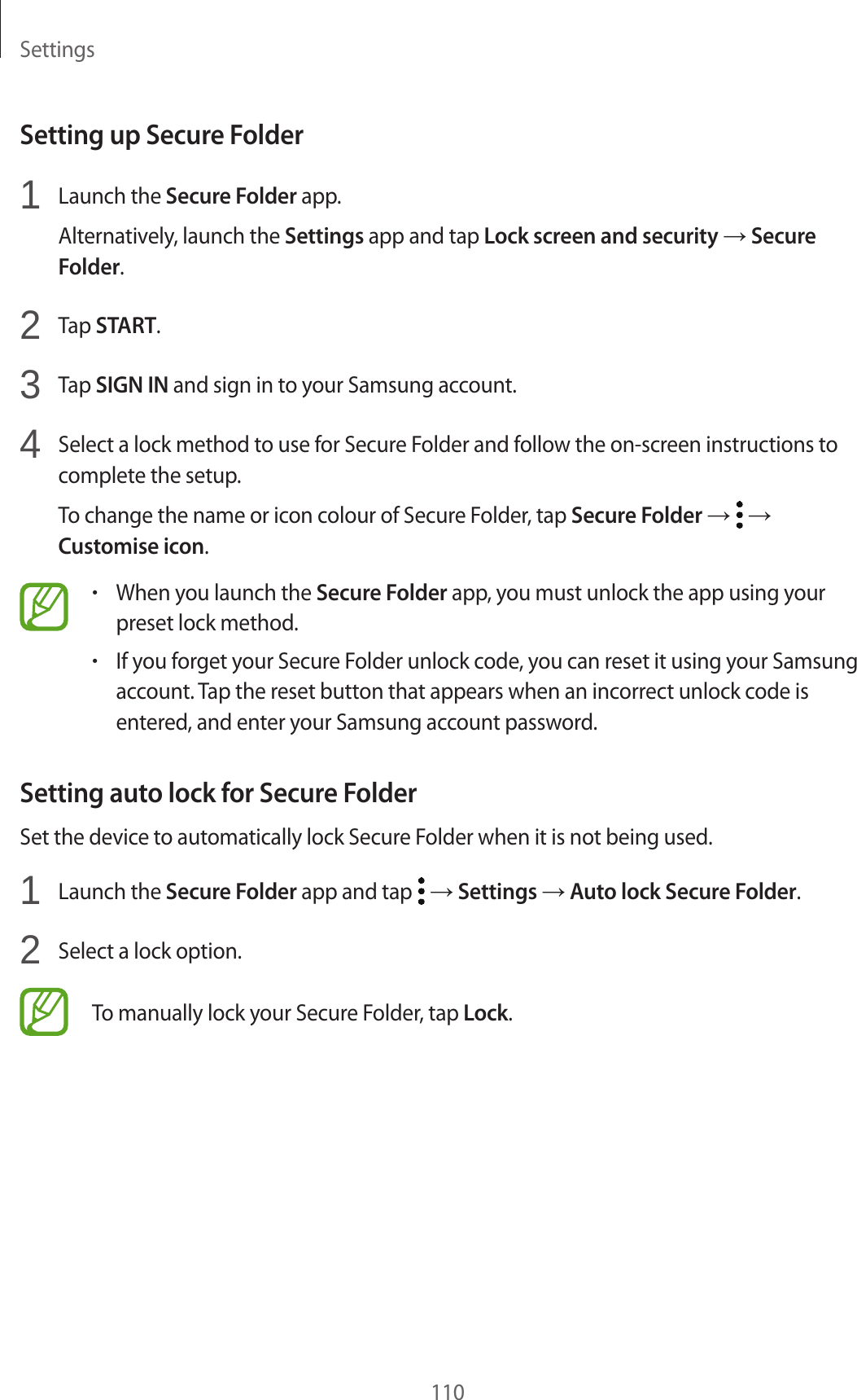 Settings110Setting up Secure Folder1 Launch the Secure Folder app.Alternatively, launch the Settings app and tap Lock screen and security → Secure Folder.2 Tap START.3 Tap SIGN IN and sign in to your Samsung account.4 Select a lock method to use for Secure Folder and follow the on-screen instructions to complete the setup.To change the name or icon colour of Secure Folder, tap Secure Folder → → Customise icon.•When you launch the Secure Folder app, you must unlock the app using your preset lock method.•If you forget your Secure Folder unlock code, you can reset it using your Samsung account. Tap the reset button that appears when an incorrect unlock code is entered, and enter your Samsung account password.Setting auto lock for Secure FolderSet the device to automatically lock Secure Folder when it is not being used.1 Launch the Secure Folder app and tap → Settings → Auto lock Secure Folder.2 Select a lock option.To manually lock your Secure Folder, tap Lock.