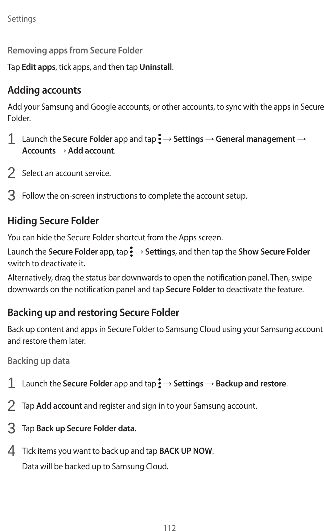 Settings112Removing apps from Secure FolderTap Edit apps, tick apps, and then tap Uninstall.Adding accountsAdd your Samsung and Google accounts, or other accounts, to sync with the apps in Secure Folder.1 Launch the Secure Folder app and tap → Settings → General management → Accounts → Add account.2 Select an account service.3 Follow the on-screen instructions to complete the account setup.Hiding Secure FolderYou can hide the Secure Folder shortcut from the Apps screen.Launch the Secure Folder app, tap → Settings, and then tap the Show Secure Folder switch to deactivate it.Alternatively, drag the status bar downwards to open the notification panel. Then, swipe downwards on the notification panel and tap Secure Folder to deactivate the feature.Backing up and restoring Secure FolderBack up content and apps in Secure Folder to Samsung Cloud using your Samsung account and restore them later.Backing up data1 Launch the Secure Folder app and tap → Settings → Backup and restore.2 Tap Add account and register and sign in to your Samsung account.3 Tap Back up Secure Folder data.4 Tick items you want to back up and tap BACK UP NOW.Data will be backed up to Samsung Cloud.