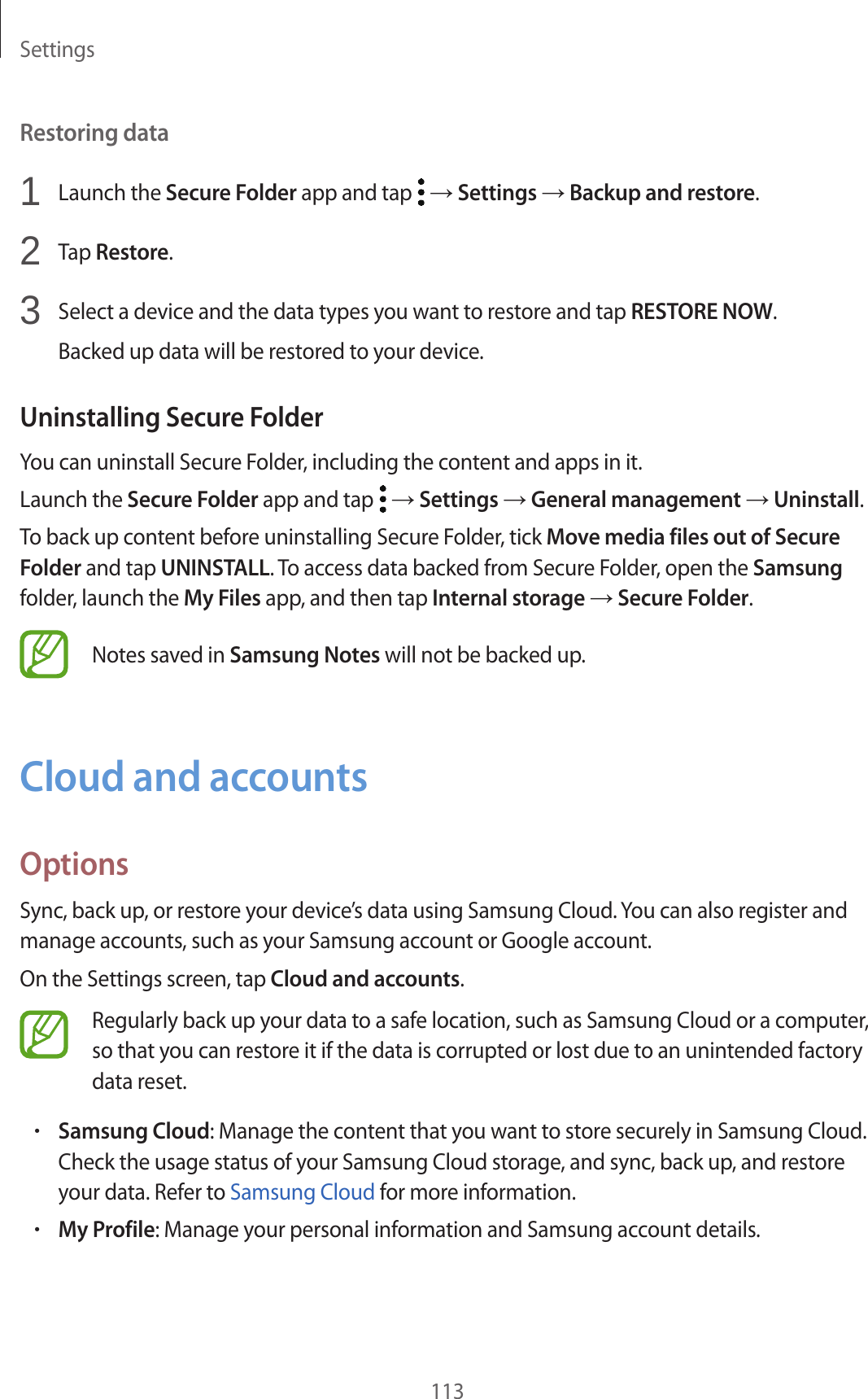 Settings113Restoring data1 Launch the Secure Folder app and tap → Settings → Backup and restore.2 Tap Restore.3 Select a device and the data types you want to restore and tap RESTORE NOW.Backed up data will be restored to your device.Uninstalling Secure FolderYou can uninstall Secure Folder, including the content and apps in it.Launch the Secure Folder app and tap → Settings → General management → Uninstall.To back up content before uninstalling Secure Folder, tick Move media files out of Secure Folder and tap UNINSTALL. To access data backed from Secure Folder, open the Samsung folder, launch the My Files app, and then tap Internal storage → Secure Folder.Notes saved in Samsung Notes will not be backed up.Cloud and accountsOptionsSync, back up, or restore your device’s data using Samsung Cloud. You can also register and manage accounts, such as your Samsung account or Google account.On the Settings screen, tap Cloud and accounts.Regularly back up your data to a safe location, such as Samsung Cloud or a computer, so that you can restore it if the data is corrupted or lost due to an unintended factory data reset.•Samsung Cloud: Manage the content that you want to store securely in Samsung Cloud. Check the usage status of your Samsung Cloud storage, and sync, back up, and restore your data. Refer to Samsung Cloud for more information.•My Profile: Manage your personal information and Samsung account details.