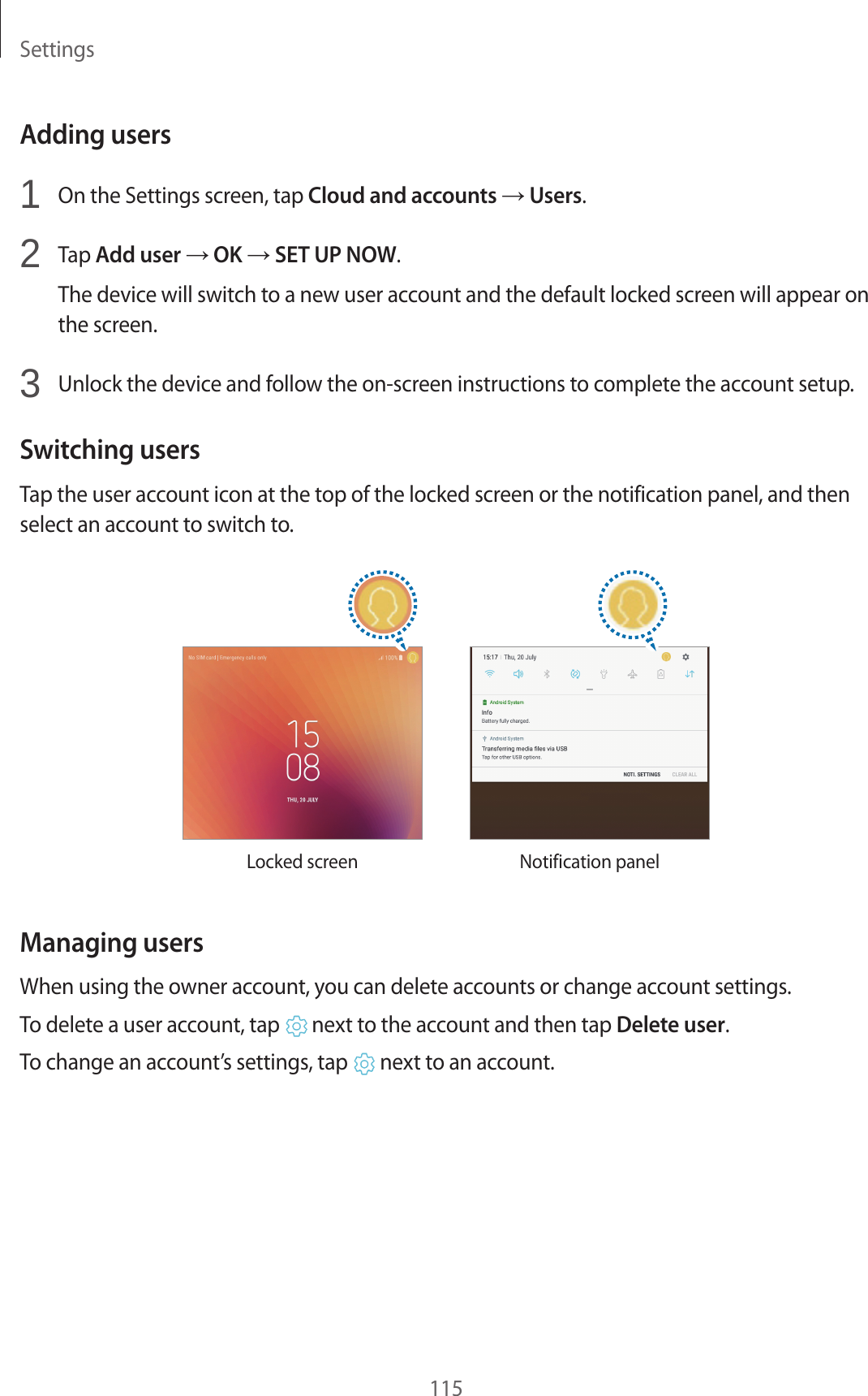 Settings115Adding users1 On the Settings screen, tap Cloud and accounts → Users.2 Tap Add user → OK → SET UP NOW.The device will switch to a new user account and the default locked screen will appear on the screen.3 Unlock the device and follow the on-screen instructions to complete the account setup.Switching usersTap the user account icon at the top of the locked screen or the notification panel, and then select an account to switch to.Locked screen Notification panelManaging usersWhen using the owner account, you can delete accounts or change account settings.To delete a user account, tap next to the account and then tap Delete user.To change an account’s settings, tap next to an account.