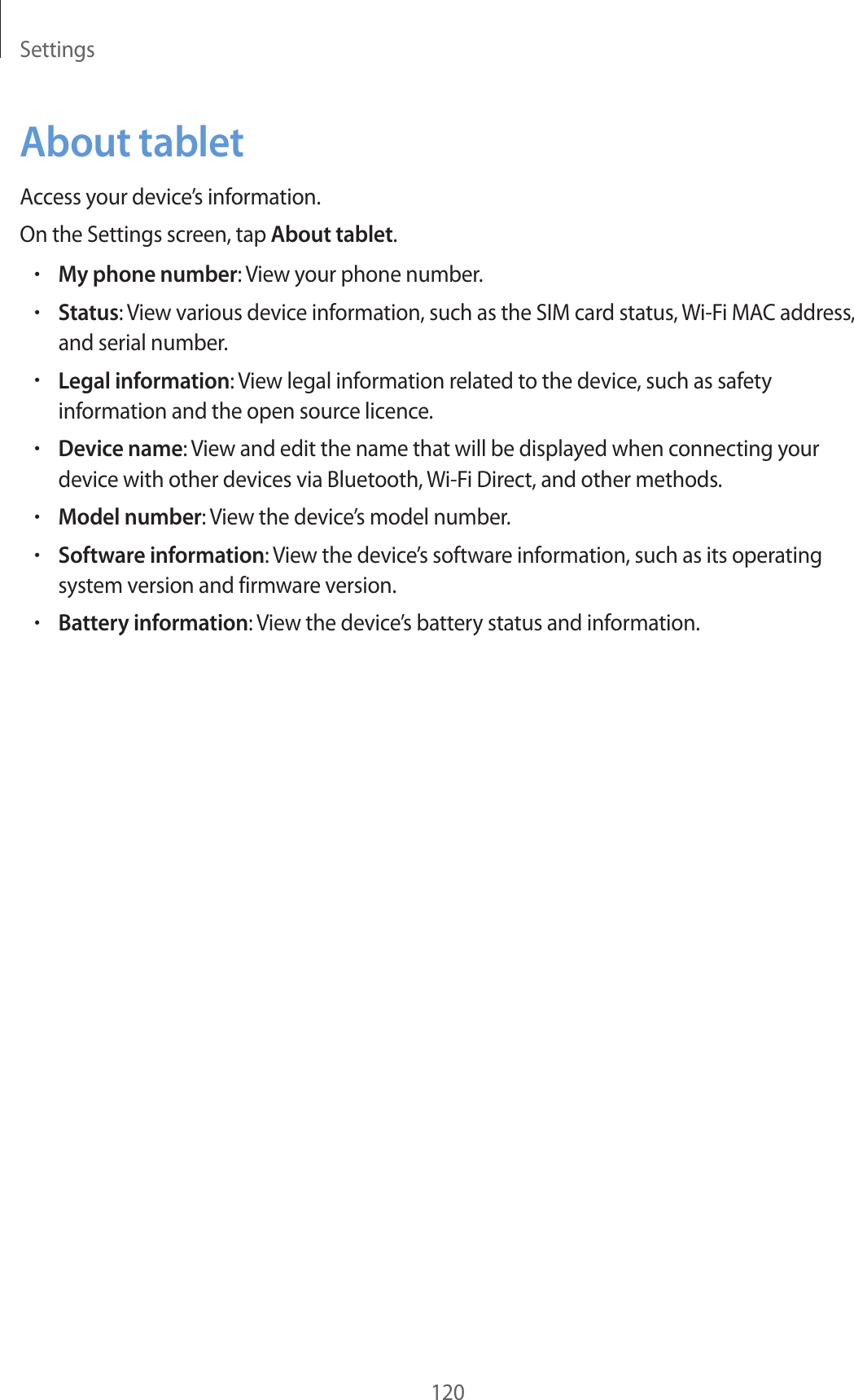 Settings120About tabletAccess your device’s information.On the Settings screen, tap About tablet.•My phone number: View your phone number.•Status: View various device information, such as the SIM card status, Wi-Fi MAC address, and serial number.•Legal information: View legal information related to the device, such as safety information and the open source licence.•Device name: View and edit the name that will be displayed when connecting your device with other devices via Bluetooth, Wi-Fi Direct, and other methods.•Model number: View the device’s model number.•Software information: View the device’s software information, such as its operating system version and firmware version.•Battery information: View the device’s battery status and information.