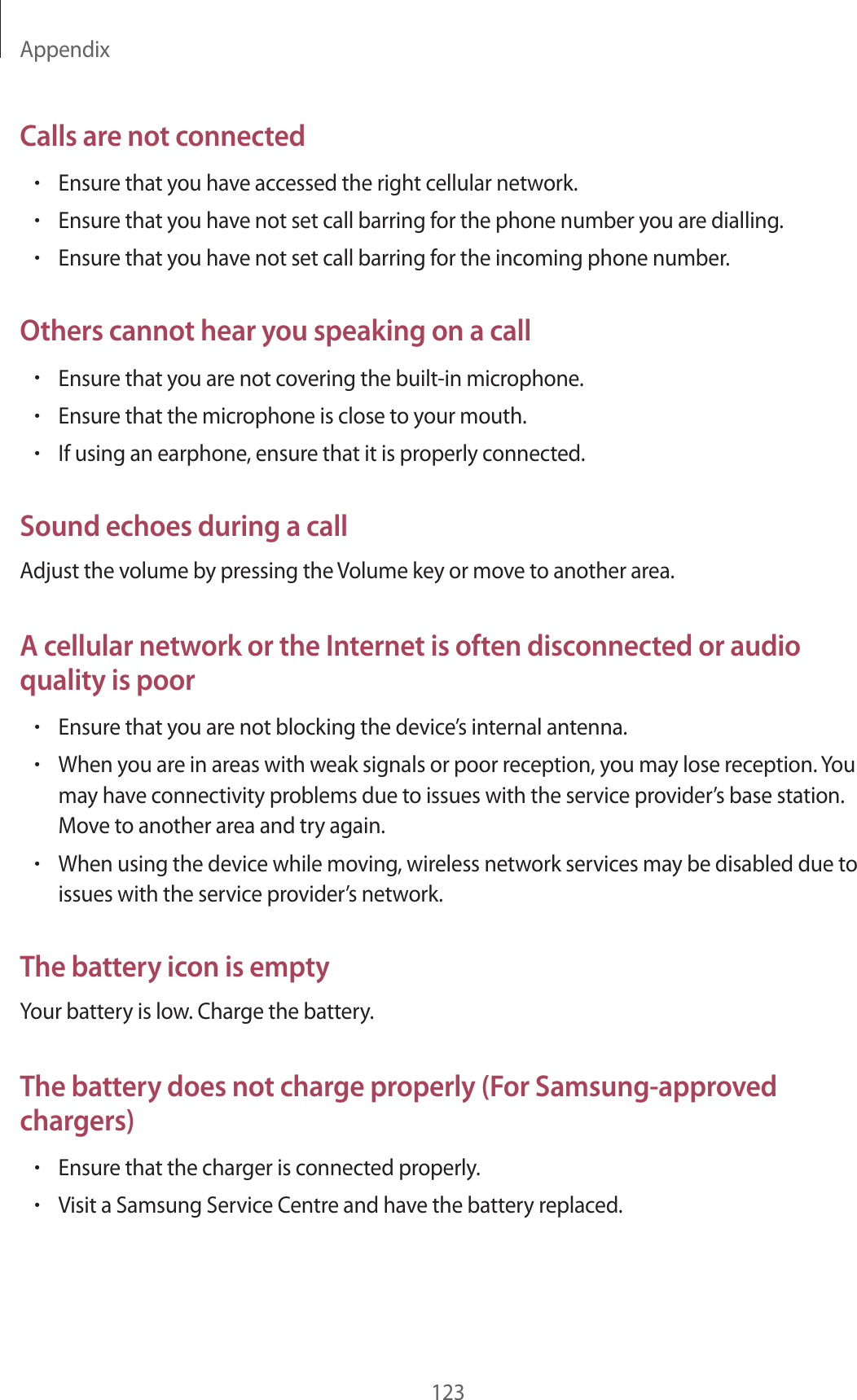 Appendix123Calls are not connected•Ensure that you have accessed the right cellular network.•Ensure that you have not set call barring for the phone number you are dialling.•Ensure that you have not set call barring for the incoming phone number.Others cannot hear you speaking on a call•Ensure that you are not covering the built-in microphone.•Ensure that the microphone is close to your mouth.•If using an earphone, ensure that it is properly connected.Sound echoes during a callAdjust the volume by pressing the Volume key or move to another area.A cellular network or the Internet is often disconnected or audio quality is poor•Ensure that you are not blocking the device’s internal antenna.•When you are in areas with weak signals or poor reception, you may lose reception. You may have connectivity problems due to issues with the service provider’s base station. Move to another area and try again.•When using the device while moving, wireless network services may be disabled due to issues with the service provider’s network.The battery icon is emptyYour battery is low. Charge the battery.The battery does not charge properly (For Samsung-approved chargers)•Ensure that the charger is connected properly.•Visit a Samsung Service Centre and have the battery replaced.