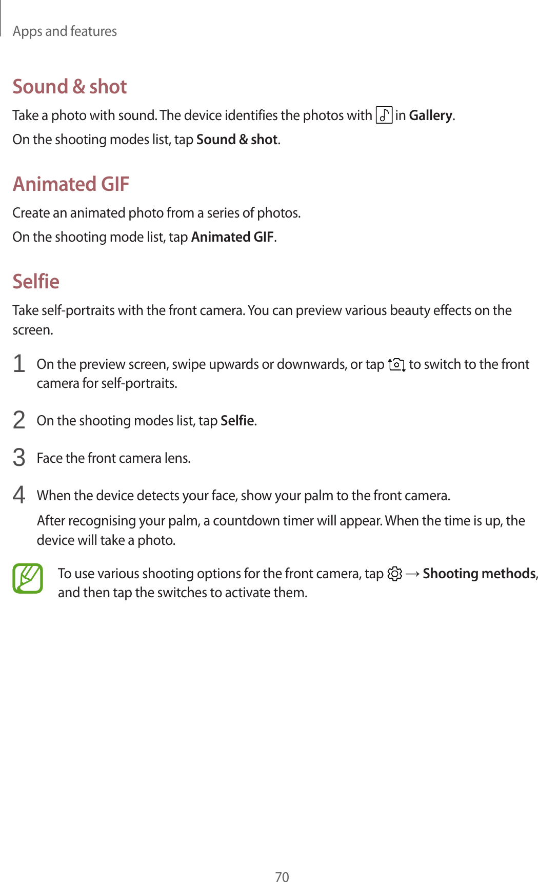Apps and features70Sound & shotTake a photo with sound. The device identifies the photos with in Gallery.On the shooting modes list, tap Sound & shot.Animated GIFCreate an animated photo from a series of photos.On the shooting mode list, tap Animated GIF.SelfieTake self-portraits with the front camera. You can preview various beauty effects on the screen.1 On the preview screen, swipe upwards or downwards, or tap to switch to the front camera for self-portraits.2 On the shooting modes list, tap Selfie.3 Face the front camera lens.4 When the device detects your face, show your palm to the front camera.After recognising your palm, a countdown timer will appear. When the time is up, the device will take a photo.To use various shooting options for the front camera, tap → Shooting methods, and then tap the switches to activate them.