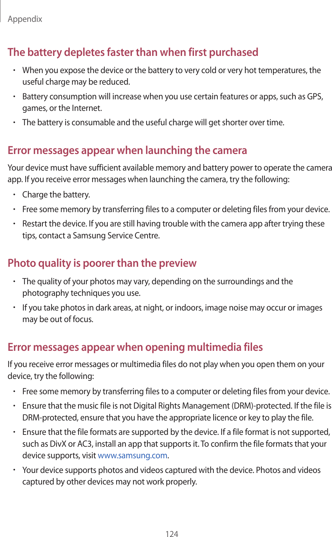 Appendix124The battery depletes faster than when first purchased•When you expose the device or the battery to very cold or very hot temperatures, the useful charge may be reduced.•Battery consumption will increase when you use certain features or apps, such as GPS, games, or the Internet.•The battery is consumable and the useful charge will get shorter over time.Error messages appear when launching the cameraYour device must have sufficient available memory and battery power to operate the camera app. If you receive error messages when launching the camera, try the following:•Charge the battery.•Free some memory by transferring files to a computer or deleting files from your device.•Restart the device. If you are still having trouble with the camera app after trying these tips, contact a Samsung Service Centre.Photo quality is poorer than the preview•The quality of your photos may vary, depending on the surroundings and the photography techniques you use.•If you take photos in dark areas, at night, or indoors, image noise may occur or images may be out of focus.Error messages appear when opening multimedia filesIf you receive error messages or multimedia files do not play when you open them on your device, try the following:•Free some memory by transferring files to a computer or deleting files from your device.•Ensure that the music file is not Digital Rights Management (DRM)-protected. If the file is DRM-protected, ensure that you have the appropriate licence or key to play the file.•Ensure that the file formats are supported by the device. If a file format is not supported, such as DivX or AC3, install an app that supports it. To confirm the file formats that your device supports, visit www.samsung.com.•Your device supports photos and videos captured with the device. Photos and videos captured by other devices may not work properly.