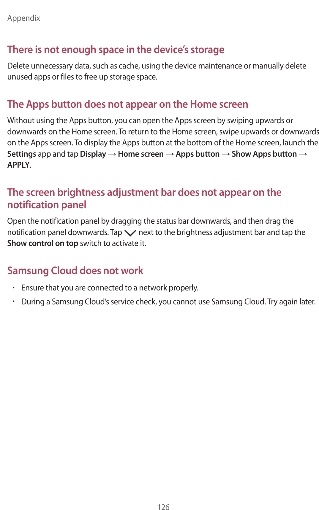 Appendix126There is not enough space in the device’s storageDelete unnecessary data, such as cache, using the device maintenance or manually delete unused apps or files to free up storage space.The Apps button does not appear on the Home screenWithout using the Apps button, you can open the Apps screen by swiping upwards or downwards on the Home screen. To return to the Home screen, swipe upwards or downwards on the Apps screen. To display the Apps button at the bottom of the Home screen, launch the Settings app and tap Display → Home screen → Apps button → Show Apps button → APPLY.The screen brightness adjustment bar does not appear on the notification panelOpen the notification panel by dragging the status bar downwards, and then drag the notification panel downwards. Tap next to the brightness adjustment bar and tap the Show control on top switch to activate it.Samsung Cloud does not work•Ensure that you are connected to a network properly.•During a Samsung Cloud’s service check, you cannot use Samsung Cloud. Try again later.